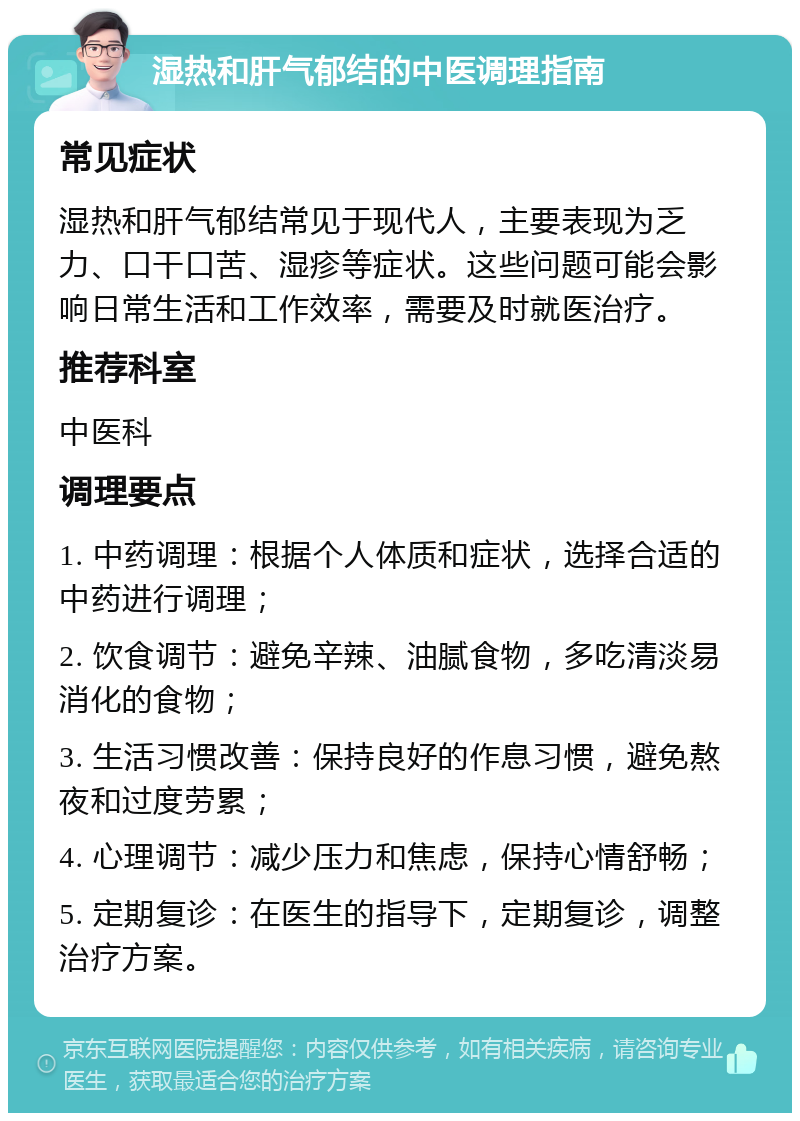 湿热和肝气郁结的中医调理指南 常见症状 湿热和肝气郁结常见于现代人，主要表现为乏力、口干口苦、湿疹等症状。这些问题可能会影响日常生活和工作效率，需要及时就医治疗。 推荐科室 中医科 调理要点 1. 中药调理：根据个人体质和症状，选择合适的中药进行调理； 2. 饮食调节：避免辛辣、油腻食物，多吃清淡易消化的食物； 3. 生活习惯改善：保持良好的作息习惯，避免熬夜和过度劳累； 4. 心理调节：减少压力和焦虑，保持心情舒畅； 5. 定期复诊：在医生的指导下，定期复诊，调整治疗方案。