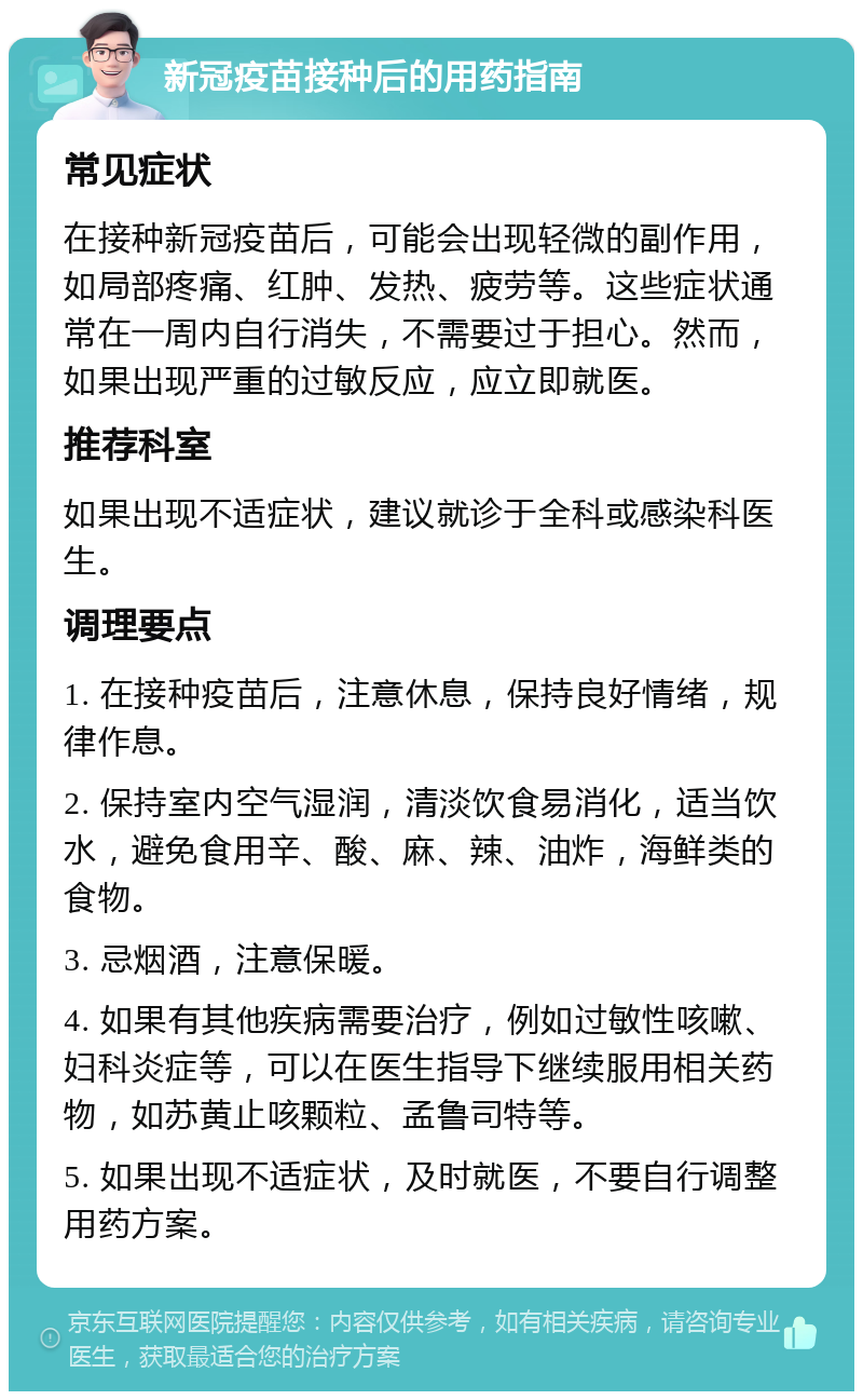 新冠疫苗接种后的用药指南 常见症状 在接种新冠疫苗后，可能会出现轻微的副作用，如局部疼痛、红肿、发热、疲劳等。这些症状通常在一周内自行消失，不需要过于担心。然而，如果出现严重的过敏反应，应立即就医。 推荐科室 如果出现不适症状，建议就诊于全科或感染科医生。 调理要点 1. 在接种疫苗后，注意休息，保持良好情绪，规律作息。 2. 保持室内空气湿润，清淡饮食易消化，适当饮水，避免食用辛、酸、麻、辣、油炸，海鲜类的食物。 3. 忌烟酒，注意保暖。 4. 如果有其他疾病需要治疗，例如过敏性咳嗽、妇科炎症等，可以在医生指导下继续服用相关药物，如苏黄止咳颗粒、孟鲁司特等。 5. 如果出现不适症状，及时就医，不要自行调整用药方案。