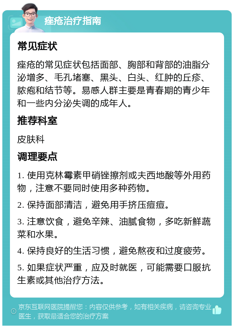 痤疮治疗指南 常见症状 痤疮的常见症状包括面部、胸部和背部的油脂分泌增多、毛孔堵塞、黑头、白头、红肿的丘疹、脓疱和结节等。易感人群主要是青春期的青少年和一些内分泌失调的成年人。 推荐科室 皮肤科 调理要点 1. 使用克林霉素甲硝锉擦剂或夫西地酸等外用药物，注意不要同时使用多种药物。 2. 保持面部清洁，避免用手挤压痘痘。 3. 注意饮食，避免辛辣、油腻食物，多吃新鲜蔬菜和水果。 4. 保持良好的生活习惯，避免熬夜和过度疲劳。 5. 如果症状严重，应及时就医，可能需要口服抗生素或其他治疗方法。