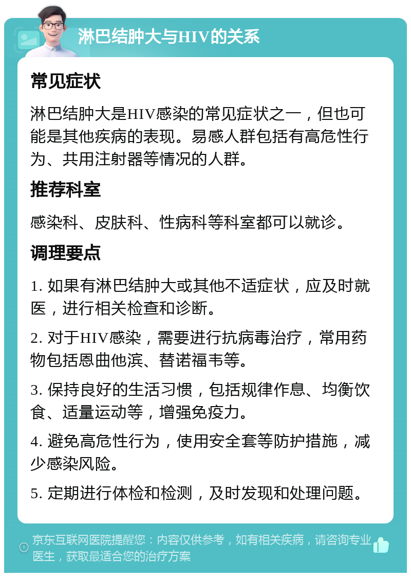 淋巴结肿大与HIV的关系 常见症状 淋巴结肿大是HIV感染的常见症状之一，但也可能是其他疾病的表现。易感人群包括有高危性行为、共用注射器等情况的人群。 推荐科室 感染科、皮肤科、性病科等科室都可以就诊。 调理要点 1. 如果有淋巴结肿大或其他不适症状，应及时就医，进行相关检查和诊断。 2. 对于HIV感染，需要进行抗病毒治疗，常用药物包括恩曲他滨、替诺福韦等。 3. 保持良好的生活习惯，包括规律作息、均衡饮食、适量运动等，增强免疫力。 4. 避免高危性行为，使用安全套等防护措施，减少感染风险。 5. 定期进行体检和检测，及时发现和处理问题。