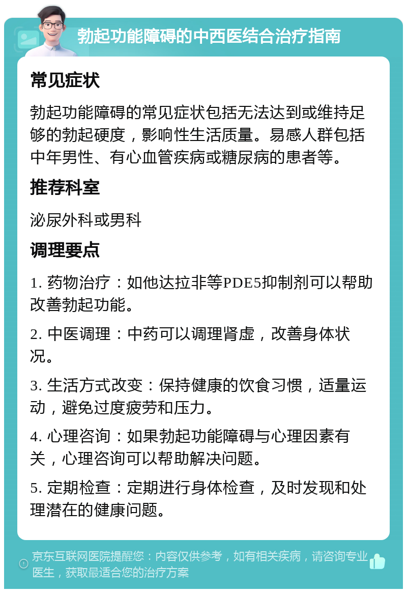 勃起功能障碍的中西医结合治疗指南 常见症状 勃起功能障碍的常见症状包括无法达到或维持足够的勃起硬度，影响性生活质量。易感人群包括中年男性、有心血管疾病或糖尿病的患者等。 推荐科室 泌尿外科或男科 调理要点 1. 药物治疗：如他达拉非等PDE5抑制剂可以帮助改善勃起功能。 2. 中医调理：中药可以调理肾虚，改善身体状况。 3. 生活方式改变：保持健康的饮食习惯，适量运动，避免过度疲劳和压力。 4. 心理咨询：如果勃起功能障碍与心理因素有关，心理咨询可以帮助解决问题。 5. 定期检查：定期进行身体检查，及时发现和处理潜在的健康问题。