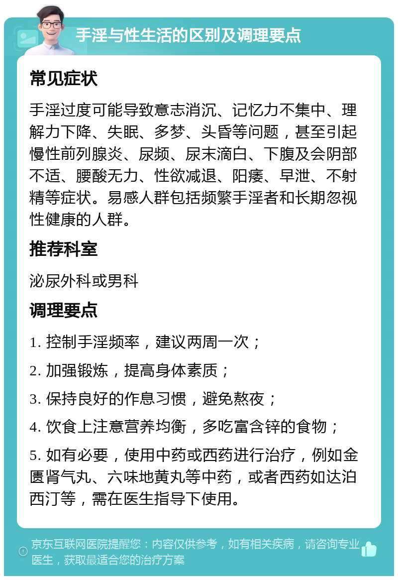 手淫与性生活的区别及调理要点 常见症状 手淫过度可能导致意志消沉、记忆力不集中、理解力下降、失眠、多梦、头昏等问题，甚至引起慢性前列腺炎、尿频、尿末滴白、下腹及会阴部不适、腰酸无力、性欲减退、阳痿、早泄、不射精等症状。易感人群包括频繁手淫者和长期忽视性健康的人群。 推荐科室 泌尿外科或男科 调理要点 1. 控制手淫频率，建议两周一次； 2. 加强锻炼，提高身体素质； 3. 保持良好的作息习惯，避免熬夜； 4. 饮食上注意营养均衡，多吃富含锌的食物； 5. 如有必要，使用中药或西药进行治疗，例如金匮肾气丸、六味地黄丸等中药，或者西药如达泊西汀等，需在医生指导下使用。