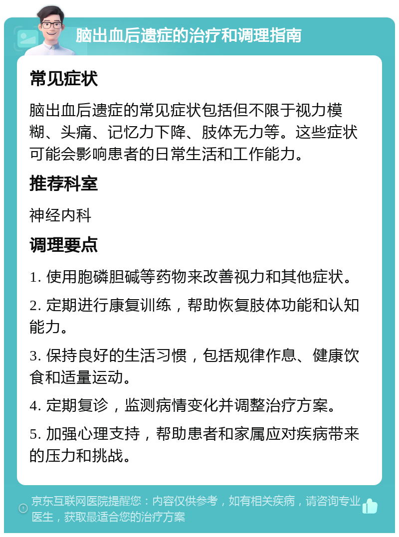 脑出血后遗症的治疗和调理指南 常见症状 脑出血后遗症的常见症状包括但不限于视力模糊、头痛、记忆力下降、肢体无力等。这些症状可能会影响患者的日常生活和工作能力。 推荐科室 神经内科 调理要点 1. 使用胞磷胆碱等药物来改善视力和其他症状。 2. 定期进行康复训练，帮助恢复肢体功能和认知能力。 3. 保持良好的生活习惯，包括规律作息、健康饮食和适量运动。 4. 定期复诊，监测病情变化并调整治疗方案。 5. 加强心理支持，帮助患者和家属应对疾病带来的压力和挑战。