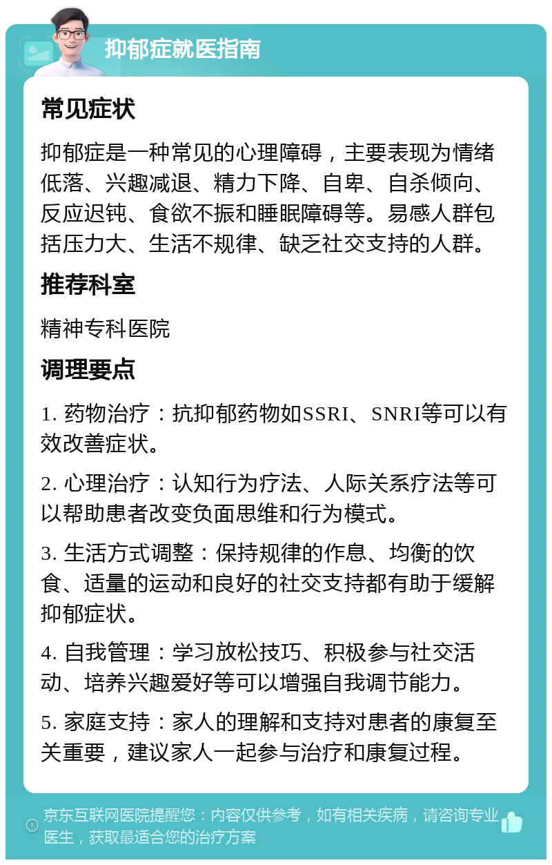 抑郁症就医指南 常见症状 抑郁症是一种常见的心理障碍，主要表现为情绪低落、兴趣减退、精力下降、自卑、自杀倾向、反应迟钝、食欲不振和睡眠障碍等。易感人群包括压力大、生活不规律、缺乏社交支持的人群。 推荐科室 精神专科医院 调理要点 1. 药物治疗：抗抑郁药物如SSRI、SNRI等可以有效改善症状。 2. 心理治疗：认知行为疗法、人际关系疗法等可以帮助患者改变负面思维和行为模式。 3. 生活方式调整：保持规律的作息、均衡的饮食、适量的运动和良好的社交支持都有助于缓解抑郁症状。 4. 自我管理：学习放松技巧、积极参与社交活动、培养兴趣爱好等可以增强自我调节能力。 5. 家庭支持：家人的理解和支持对患者的康复至关重要，建议家人一起参与治疗和康复过程。