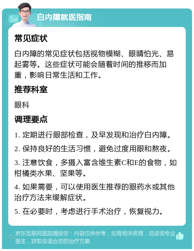 白内障就医指南 常见症状 白内障的常见症状包括视物模糊、眼睛怕光、易起雾等。这些症状可能会随着时间的推移而加重，影响日常生活和工作。 推荐科室 眼科 调理要点 1. 定期进行眼部检查，及早发现和治疗白内障。 2. 保持良好的生活习惯，避免过度用眼和熬夜。 3. 注意饮食，多摄入富含维生素C和E的食物，如柑橘类水果、坚果等。 4. 如果需要，可以使用医生推荐的眼药水或其他治疗方法来缓解症状。 5. 在必要时，考虑进行手术治疗，恢复视力。