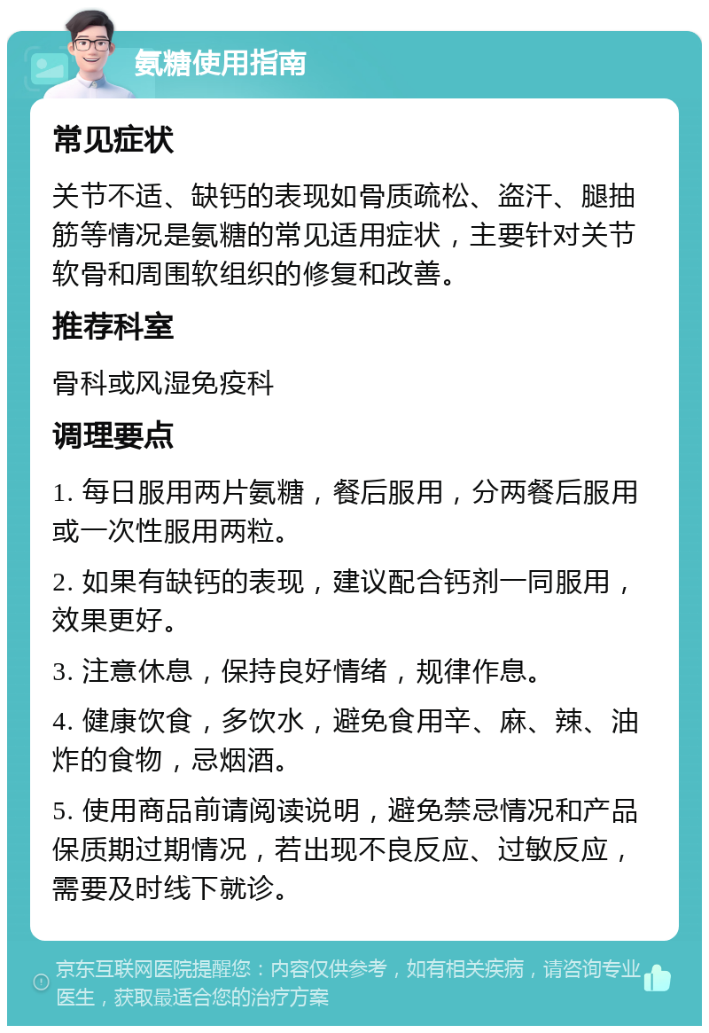 氨糖使用指南 常见症状 关节不适、缺钙的表现如骨质疏松、盗汗、腿抽筋等情况是氨糖的常见适用症状，主要针对关节软骨和周围软组织的修复和改善。 推荐科室 骨科或风湿免疫科 调理要点 1. 每日服用两片氨糖，餐后服用，分两餐后服用或一次性服用两粒。 2. 如果有缺钙的表现，建议配合钙剂一同服用，效果更好。 3. 注意休息，保持良好情绪，规律作息。 4. 健康饮食，多饮水，避免食用辛、麻、辣、油炸的食物，忌烟酒。 5. 使用商品前请阅读说明，避免禁忌情况和产品保质期过期情况，若出现不良反应、过敏反应，需要及时线下就诊。