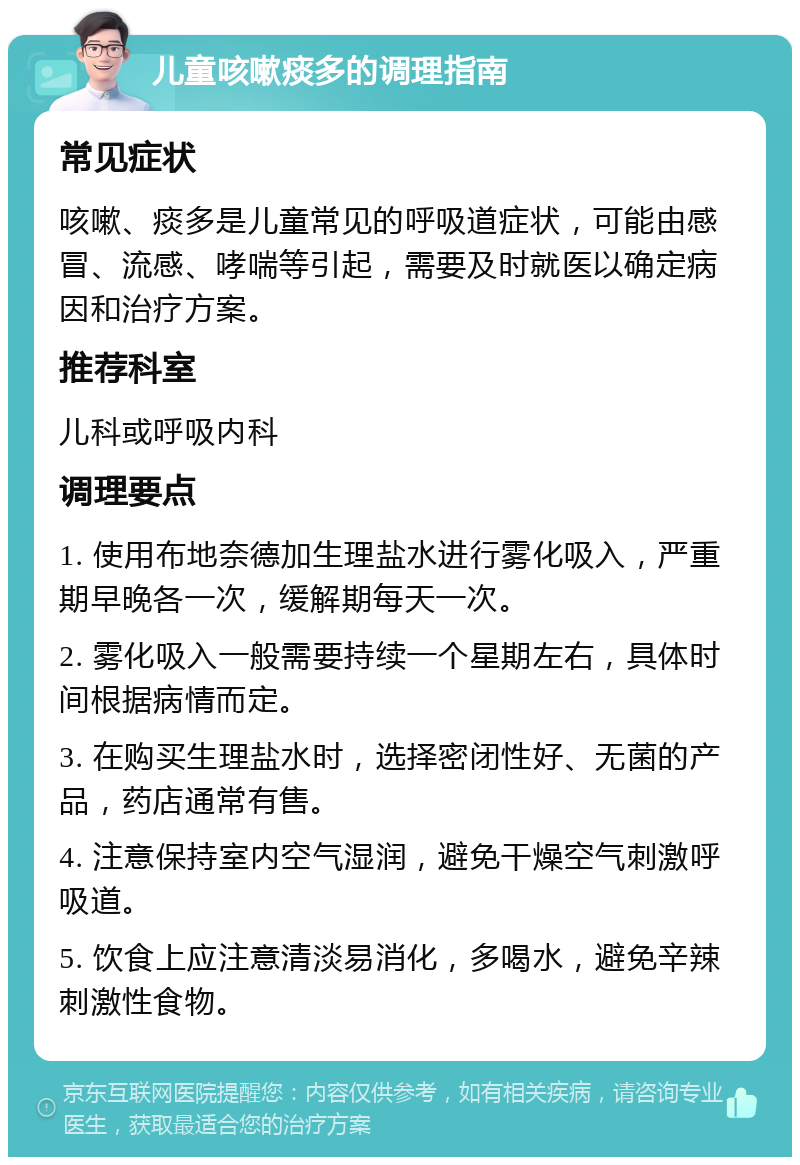 儿童咳嗽痰多的调理指南 常见症状 咳嗽、痰多是儿童常见的呼吸道症状，可能由感冒、流感、哮喘等引起，需要及时就医以确定病因和治疗方案。 推荐科室 儿科或呼吸内科 调理要点 1. 使用布地奈德加生理盐水进行雾化吸入，严重期早晚各一次，缓解期每天一次。 2. 雾化吸入一般需要持续一个星期左右，具体时间根据病情而定。 3. 在购买生理盐水时，选择密闭性好、无菌的产品，药店通常有售。 4. 注意保持室内空气湿润，避免干燥空气刺激呼吸道。 5. 饮食上应注意清淡易消化，多喝水，避免辛辣刺激性食物。