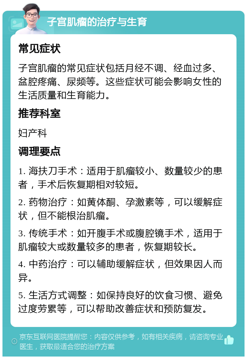 子宫肌瘤的治疗与生育 常见症状 子宫肌瘤的常见症状包括月经不调、经血过多、盆腔疼痛、尿频等。这些症状可能会影响女性的生活质量和生育能力。 推荐科室 妇产科 调理要点 1. 海扶刀手术：适用于肌瘤较小、数量较少的患者，手术后恢复期相对较短。 2. 药物治疗：如黄体酮、孕激素等，可以缓解症状，但不能根治肌瘤。 3. 传统手术：如开腹手术或腹腔镜手术，适用于肌瘤较大或数量较多的患者，恢复期较长。 4. 中药治疗：可以辅助缓解症状，但效果因人而异。 5. 生活方式调整：如保持良好的饮食习惯、避免过度劳累等，可以帮助改善症状和预防复发。