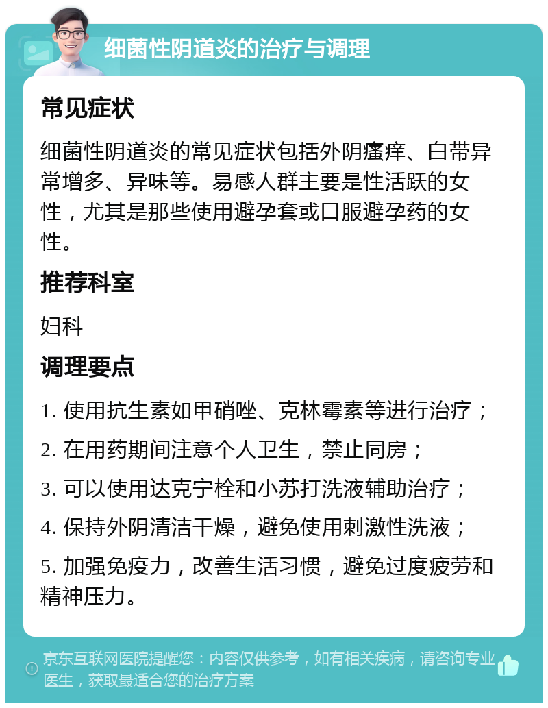 细菌性阴道炎的治疗与调理 常见症状 细菌性阴道炎的常见症状包括外阴瘙痒、白带异常增多、异味等。易感人群主要是性活跃的女性，尤其是那些使用避孕套或口服避孕药的女性。 推荐科室 妇科 调理要点 1. 使用抗生素如甲硝唑、克林霉素等进行治疗； 2. 在用药期间注意个人卫生，禁止同房； 3. 可以使用达克宁栓和小苏打洗液辅助治疗； 4. 保持外阴清洁干燥，避免使用刺激性洗液； 5. 加强免疫力，改善生活习惯，避免过度疲劳和精神压力。