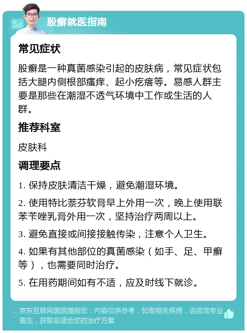 股癣就医指南 常见症状 股癣是一种真菌感染引起的皮肤病，常见症状包括大腿内侧根部瘙痒、起小疙瘩等。易感人群主要是那些在潮湿不透气环境中工作或生活的人群。 推荐科室 皮肤科 调理要点 1. 保持皮肤清洁干燥，避免潮湿环境。 2. 使用特比萘芬软膏早上外用一次，晚上使用联苯苄唑乳膏外用一次，坚持治疗两周以上。 3. 避免直接或间接接触传染，注意个人卫生。 4. 如果有其他部位的真菌感染（如手、足、甲癣等），也需要同时治疗。 5. 在用药期间如有不适，应及时线下就诊。