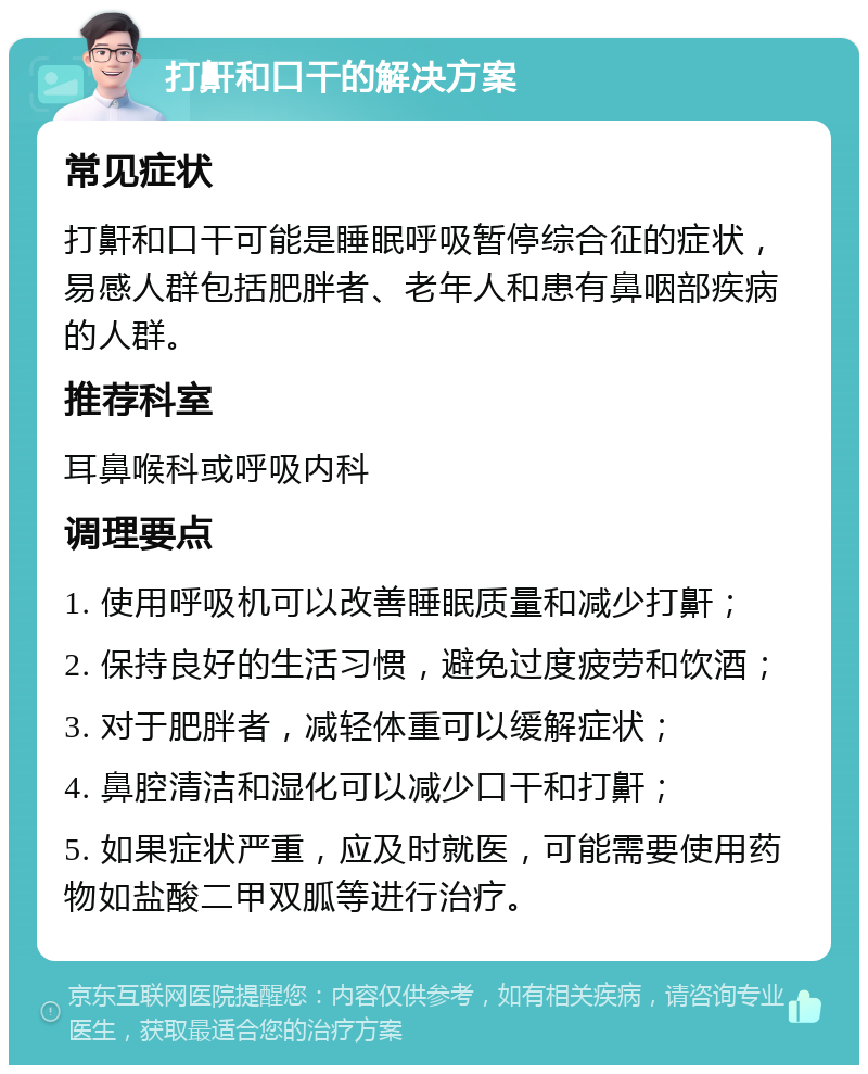 打鼾和口干的解决方案 常见症状 打鼾和口干可能是睡眠呼吸暂停综合征的症状，易感人群包括肥胖者、老年人和患有鼻咽部疾病的人群。 推荐科室 耳鼻喉科或呼吸内科 调理要点 1. 使用呼吸机可以改善睡眠质量和减少打鼾； 2. 保持良好的生活习惯，避免过度疲劳和饮酒； 3. 对于肥胖者，减轻体重可以缓解症状； 4. 鼻腔清洁和湿化可以减少口干和打鼾； 5. 如果症状严重，应及时就医，可能需要使用药物如盐酸二甲双胍等进行治疗。