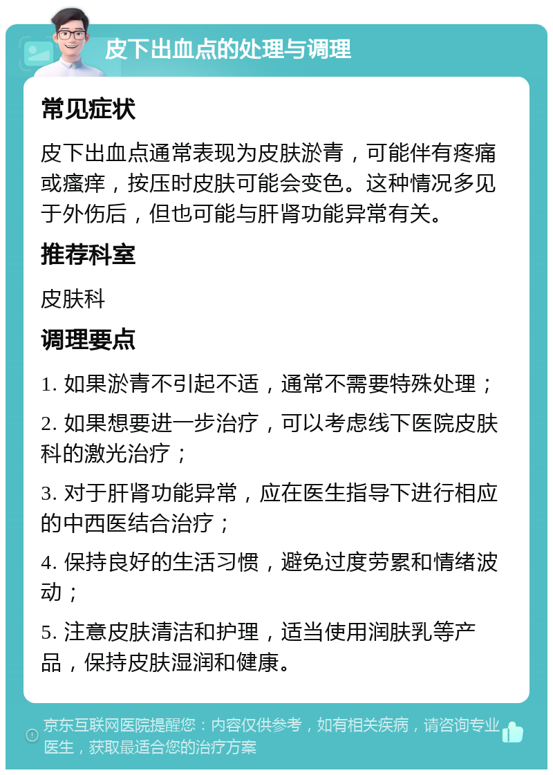 皮下出血点的处理与调理 常见症状 皮下出血点通常表现为皮肤淤青，可能伴有疼痛或瘙痒，按压时皮肤可能会变色。这种情况多见于外伤后，但也可能与肝肾功能异常有关。 推荐科室 皮肤科 调理要点 1. 如果淤青不引起不适，通常不需要特殊处理； 2. 如果想要进一步治疗，可以考虑线下医院皮肤科的激光治疗； 3. 对于肝肾功能异常，应在医生指导下进行相应的中西医结合治疗； 4. 保持良好的生活习惯，避免过度劳累和情绪波动； 5. 注意皮肤清洁和护理，适当使用润肤乳等产品，保持皮肤湿润和健康。