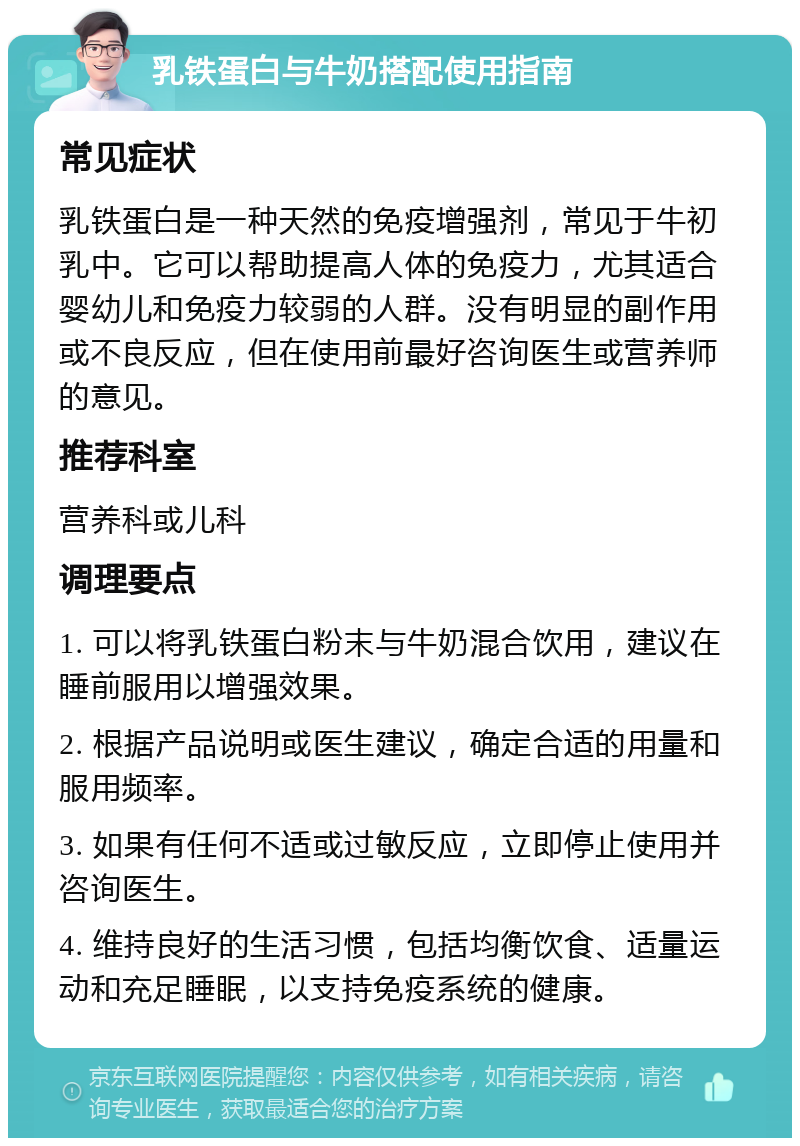 乳铁蛋白与牛奶搭配使用指南 常见症状 乳铁蛋白是一种天然的免疫增强剂，常见于牛初乳中。它可以帮助提高人体的免疫力，尤其适合婴幼儿和免疫力较弱的人群。没有明显的副作用或不良反应，但在使用前最好咨询医生或营养师的意见。 推荐科室 营养科或儿科 调理要点 1. 可以将乳铁蛋白粉末与牛奶混合饮用，建议在睡前服用以增强效果。 2. 根据产品说明或医生建议，确定合适的用量和服用频率。 3. 如果有任何不适或过敏反应，立即停止使用并咨询医生。 4. 维持良好的生活习惯，包括均衡饮食、适量运动和充足睡眠，以支持免疫系统的健康。