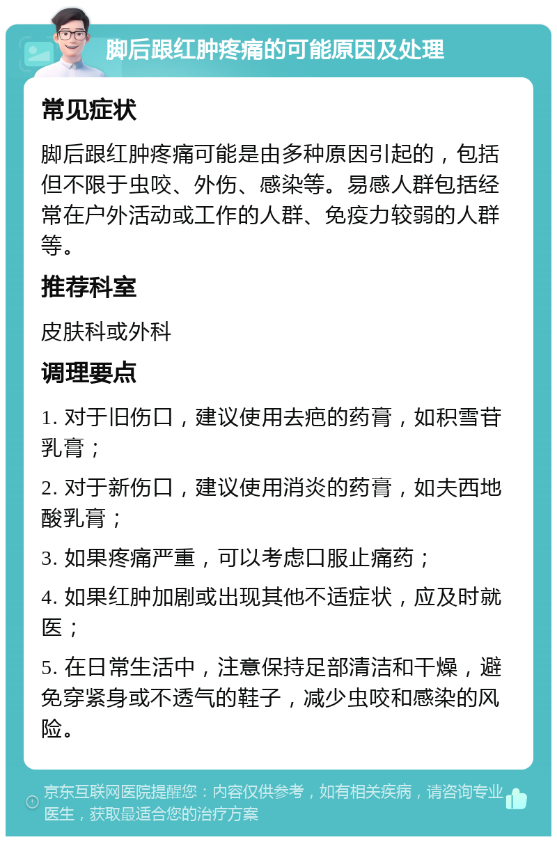 脚后跟红肿疼痛的可能原因及处理 常见症状 脚后跟红肿疼痛可能是由多种原因引起的，包括但不限于虫咬、外伤、感染等。易感人群包括经常在户外活动或工作的人群、免疫力较弱的人群等。 推荐科室 皮肤科或外科 调理要点 1. 对于旧伤口，建议使用去疤的药膏，如积雪苷乳膏； 2. 对于新伤口，建议使用消炎的药膏，如夫西地酸乳膏； 3. 如果疼痛严重，可以考虑口服止痛药； 4. 如果红肿加剧或出现其他不适症状，应及时就医； 5. 在日常生活中，注意保持足部清洁和干燥，避免穿紧身或不透气的鞋子，减少虫咬和感染的风险。