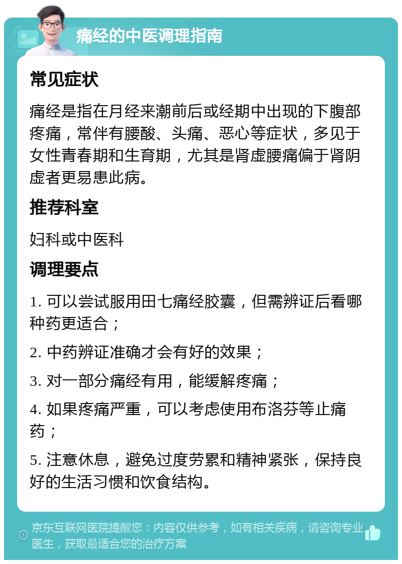 痛经的中医调理指南 常见症状 痛经是指在月经来潮前后或经期中出现的下腹部疼痛，常伴有腰酸、头痛、恶心等症状，多见于女性青春期和生育期，尤其是肾虚腰痛偏于肾阴虚者更易患此病。 推荐科室 妇科或中医科 调理要点 1. 可以尝试服用田七痛经胶囊，但需辨证后看哪种药更适合； 2. 中药辨证准确才会有好的效果； 3. 对一部分痛经有用，能缓解疼痛； 4. 如果疼痛严重，可以考虑使用布洛芬等止痛药； 5. 注意休息，避免过度劳累和精神紧张，保持良好的生活习惯和饮食结构。