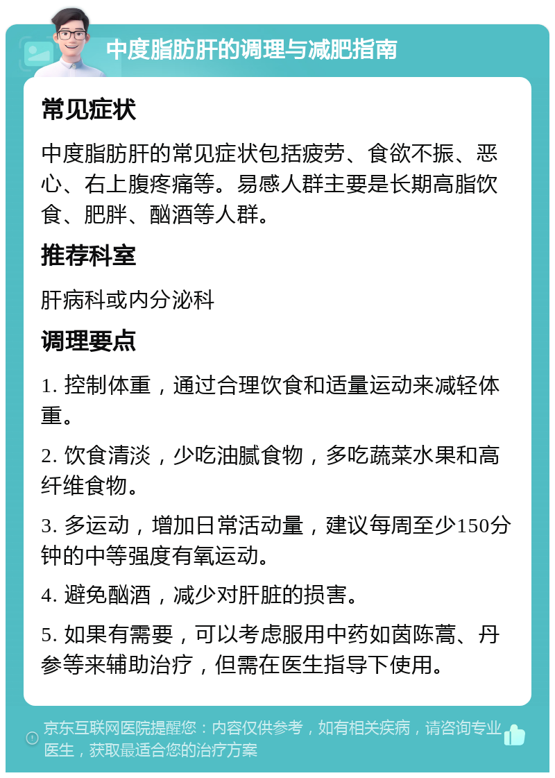 中度脂肪肝的调理与减肥指南 常见症状 中度脂肪肝的常见症状包括疲劳、食欲不振、恶心、右上腹疼痛等。易感人群主要是长期高脂饮食、肥胖、酗酒等人群。 推荐科室 肝病科或内分泌科 调理要点 1. 控制体重，通过合理饮食和适量运动来减轻体重。 2. 饮食清淡，少吃油腻食物，多吃蔬菜水果和高纤维食物。 3. 多运动，增加日常活动量，建议每周至少150分钟的中等强度有氧运动。 4. 避免酗酒，减少对肝脏的损害。 5. 如果有需要，可以考虑服用中药如茵陈蒿、丹参等来辅助治疗，但需在医生指导下使用。