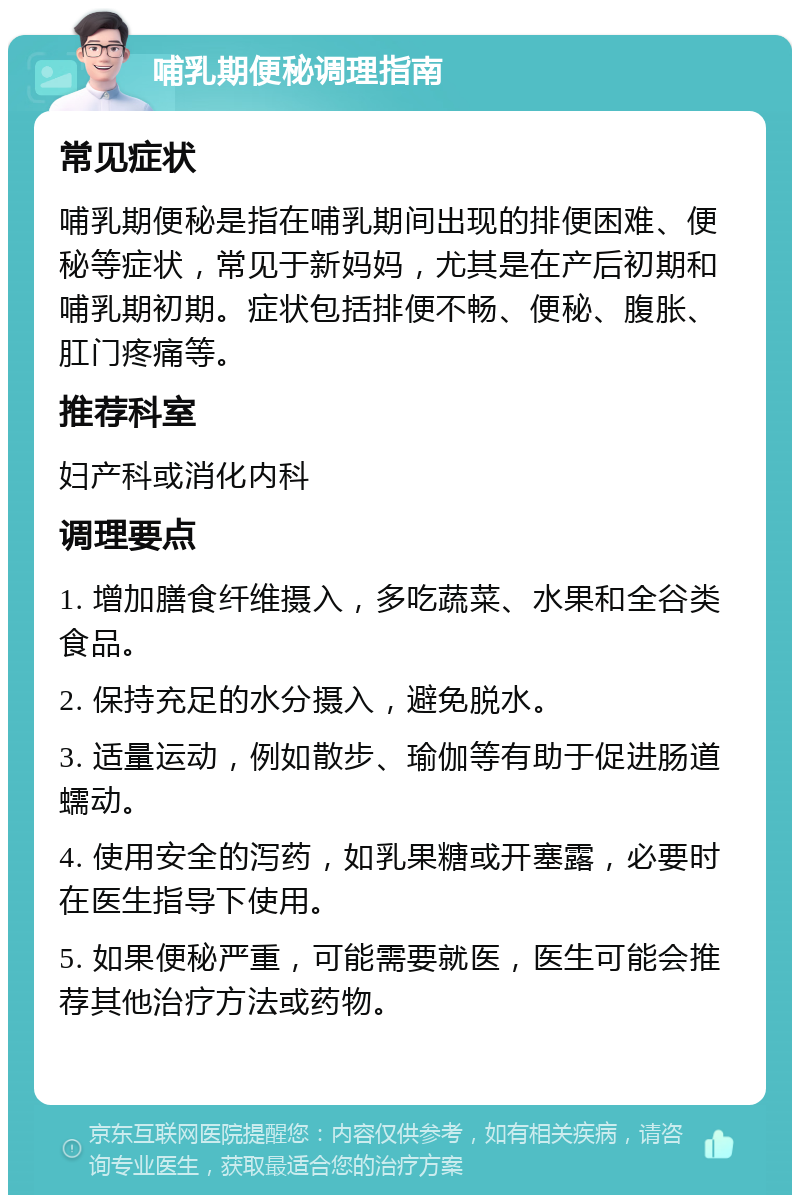 哺乳期便秘调理指南 常见症状 哺乳期便秘是指在哺乳期间出现的排便困难、便秘等症状，常见于新妈妈，尤其是在产后初期和哺乳期初期。症状包括排便不畅、便秘、腹胀、肛门疼痛等。 推荐科室 妇产科或消化内科 调理要点 1. 增加膳食纤维摄入，多吃蔬菜、水果和全谷类食品。 2. 保持充足的水分摄入，避免脱水。 3. 适量运动，例如散步、瑜伽等有助于促进肠道蠕动。 4. 使用安全的泻药，如乳果糖或开塞露，必要时在医生指导下使用。 5. 如果便秘严重，可能需要就医，医生可能会推荐其他治疗方法或药物。