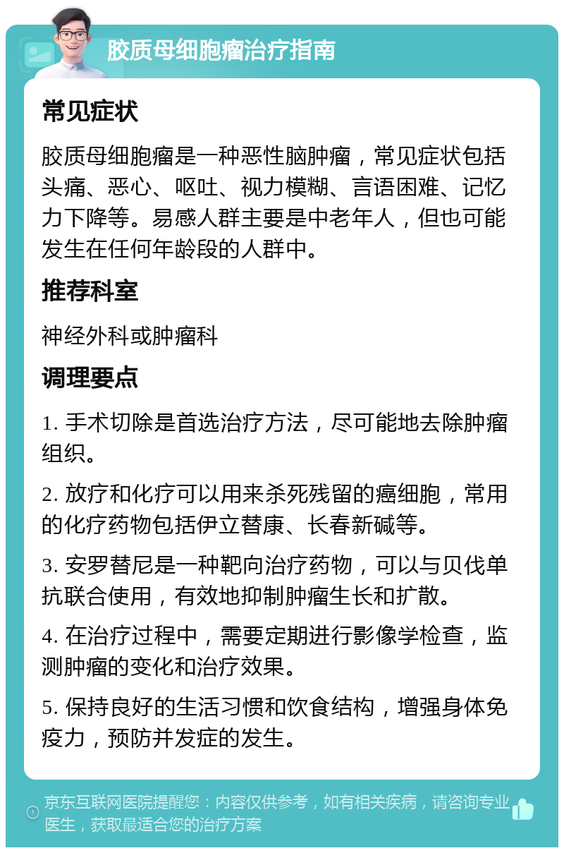 胶质母细胞瘤治疗指南 常见症状 胶质母细胞瘤是一种恶性脑肿瘤，常见症状包括头痛、恶心、呕吐、视力模糊、言语困难、记忆力下降等。易感人群主要是中老年人，但也可能发生在任何年龄段的人群中。 推荐科室 神经外科或肿瘤科 调理要点 1. 手术切除是首选治疗方法，尽可能地去除肿瘤组织。 2. 放疗和化疗可以用来杀死残留的癌细胞，常用的化疗药物包括伊立替康、长春新碱等。 3. 安罗替尼是一种靶向治疗药物，可以与贝伐单抗联合使用，有效地抑制肿瘤生长和扩散。 4. 在治疗过程中，需要定期进行影像学检查，监测肿瘤的变化和治疗效果。 5. 保持良好的生活习惯和饮食结构，增强身体免疫力，预防并发症的发生。