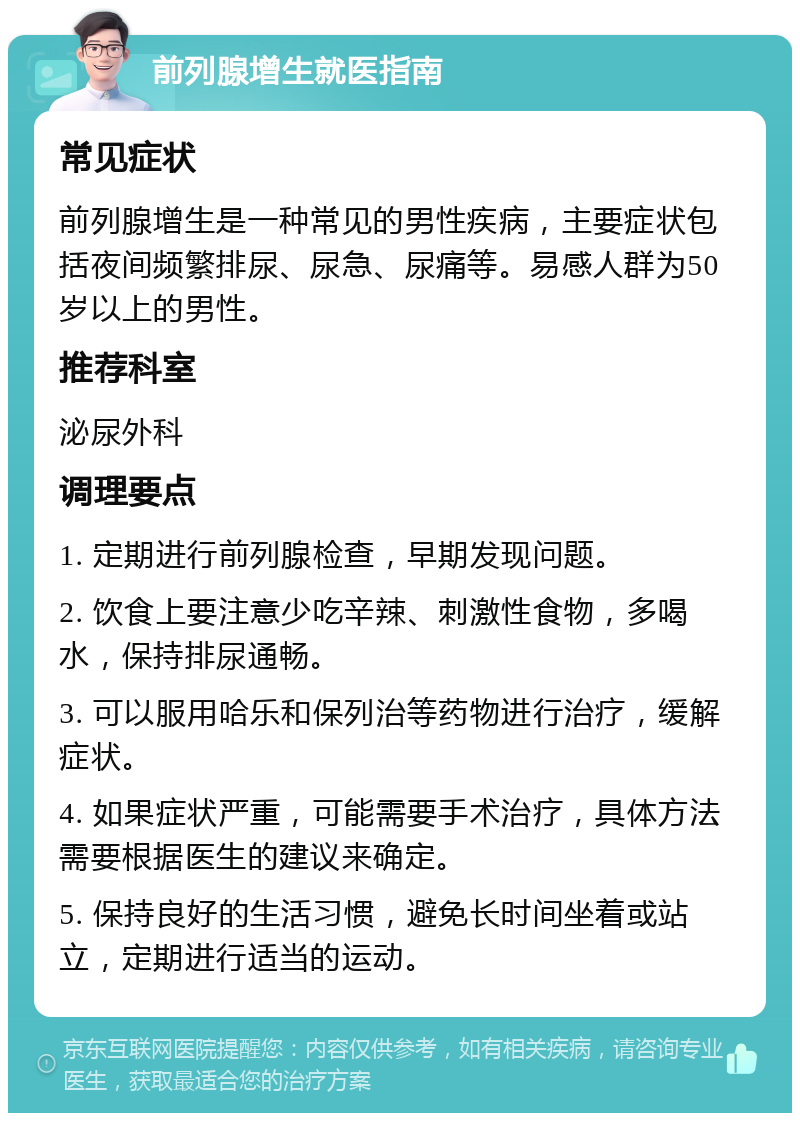 前列腺增生就医指南 常见症状 前列腺增生是一种常见的男性疾病，主要症状包括夜间频繁排尿、尿急、尿痛等。易感人群为50岁以上的男性。 推荐科室 泌尿外科 调理要点 1. 定期进行前列腺检查，早期发现问题。 2. 饮食上要注意少吃辛辣、刺激性食物，多喝水，保持排尿通畅。 3. 可以服用哈乐和保列治等药物进行治疗，缓解症状。 4. 如果症状严重，可能需要手术治疗，具体方法需要根据医生的建议来确定。 5. 保持良好的生活习惯，避免长时间坐着或站立，定期进行适当的运动。