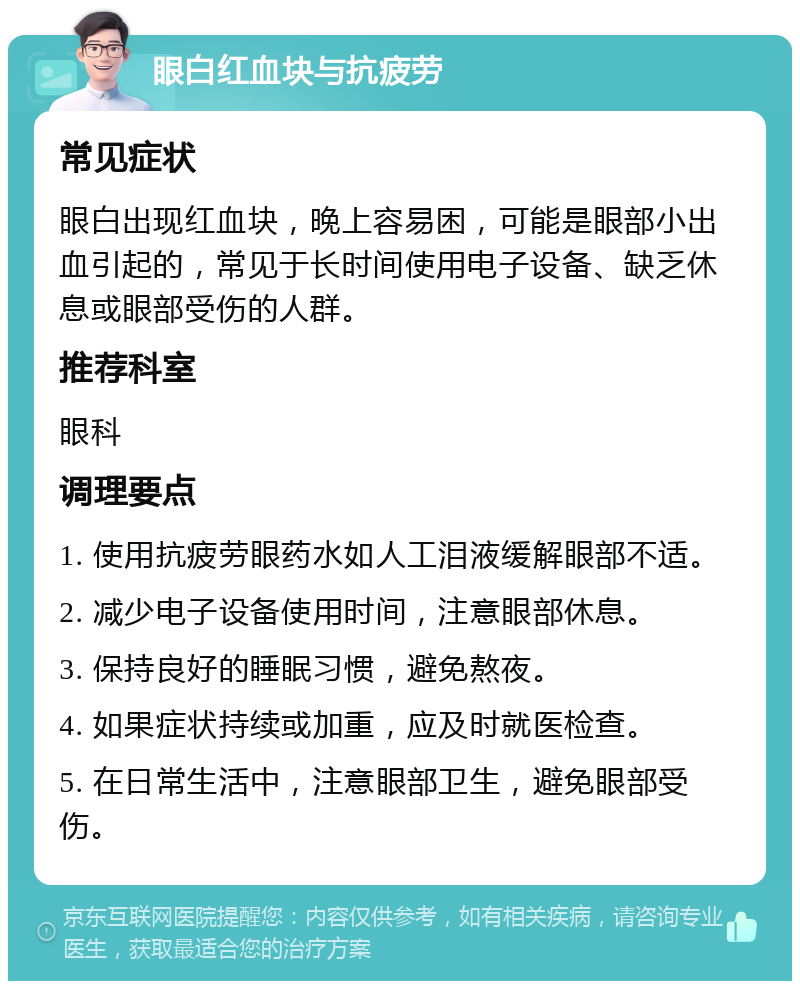 眼白红血块与抗疲劳 常见症状 眼白出现红血块，晚上容易困，可能是眼部小出血引起的，常见于长时间使用电子设备、缺乏休息或眼部受伤的人群。 推荐科室 眼科 调理要点 1. 使用抗疲劳眼药水如人工泪液缓解眼部不适。 2. 减少电子设备使用时间，注意眼部休息。 3. 保持良好的睡眠习惯，避免熬夜。 4. 如果症状持续或加重，应及时就医检查。 5. 在日常生活中，注意眼部卫生，避免眼部受伤。