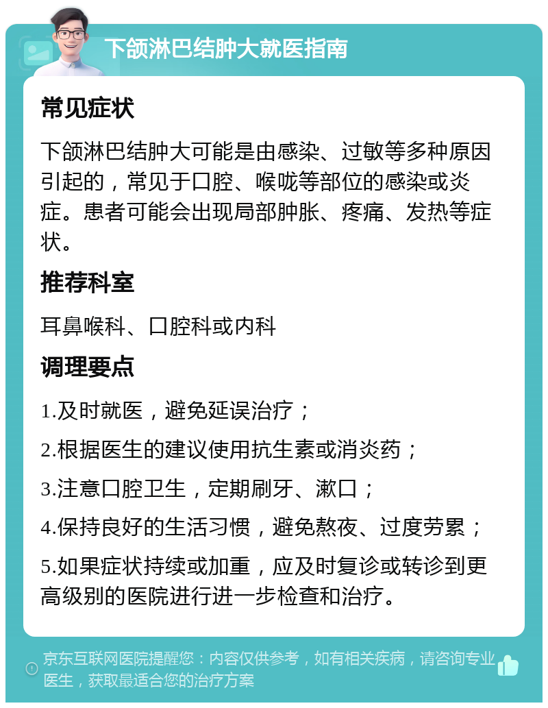 下颌淋巴结肿大就医指南 常见症状 下颌淋巴结肿大可能是由感染、过敏等多种原因引起的，常见于口腔、喉咙等部位的感染或炎症。患者可能会出现局部肿胀、疼痛、发热等症状。 推荐科室 耳鼻喉科、口腔科或内科 调理要点 1.及时就医，避免延误治疗； 2.根据医生的建议使用抗生素或消炎药； 3.注意口腔卫生，定期刷牙、漱口； 4.保持良好的生活习惯，避免熬夜、过度劳累； 5.如果症状持续或加重，应及时复诊或转诊到更高级别的医院进行进一步检查和治疗。