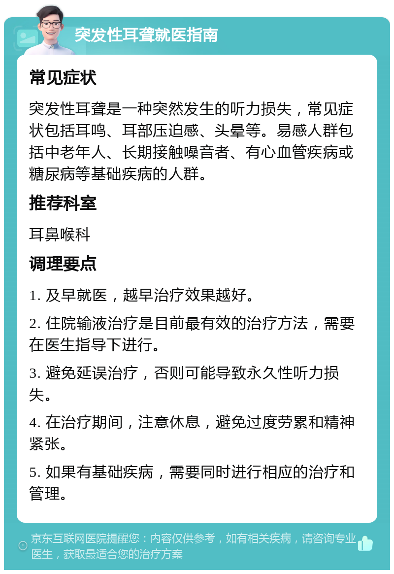 突发性耳聋就医指南 常见症状 突发性耳聋是一种突然发生的听力损失，常见症状包括耳鸣、耳部压迫感、头晕等。易感人群包括中老年人、长期接触噪音者、有心血管疾病或糖尿病等基础疾病的人群。 推荐科室 耳鼻喉科 调理要点 1. 及早就医，越早治疗效果越好。 2. 住院输液治疗是目前最有效的治疗方法，需要在医生指导下进行。 3. 避免延误治疗，否则可能导致永久性听力损失。 4. 在治疗期间，注意休息，避免过度劳累和精神紧张。 5. 如果有基础疾病，需要同时进行相应的治疗和管理。