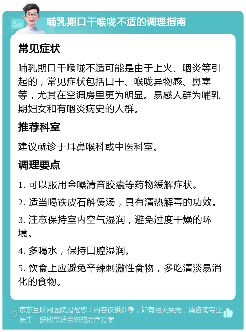 哺乳期口干喉咙不适的调理指南 常见症状 哺乳期口干喉咙不适可能是由于上火、咽炎等引起的，常见症状包括口干、喉咙异物感、鼻塞等，尤其在空调房里更为明显。易感人群为哺乳期妇女和有咽炎病史的人群。 推荐科室 建议就诊于耳鼻喉科或中医科室。 调理要点 1. 可以服用金嗓清音胶囊等药物缓解症状。 2. 适当喝铁皮石斛煲汤，具有清热解毒的功效。 3. 注意保持室内空气湿润，避免过度干燥的环境。 4. 多喝水，保持口腔湿润。 5. 饮食上应避免辛辣刺激性食物，多吃清淡易消化的食物。