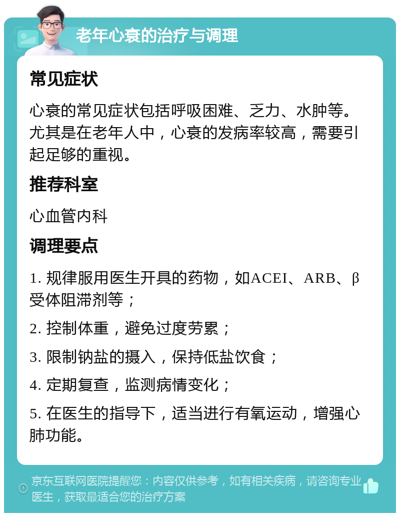 老年心衰的治疗与调理 常见症状 心衰的常见症状包括呼吸困难、乏力、水肿等。尤其是在老年人中，心衰的发病率较高，需要引起足够的重视。 推荐科室 心血管内科 调理要点 1. 规律服用医生开具的药物，如ACEI、ARB、β受体阻滞剂等； 2. 控制体重，避免过度劳累； 3. 限制钠盐的摄入，保持低盐饮食； 4. 定期复查，监测病情变化； 5. 在医生的指导下，适当进行有氧运动，增强心肺功能。