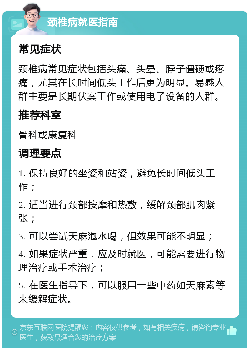 颈椎病就医指南 常见症状 颈椎病常见症状包括头痛、头晕、脖子僵硬或疼痛，尤其在长时间低头工作后更为明显。易感人群主要是长期伏案工作或使用电子设备的人群。 推荐科室 骨科或康复科 调理要点 1. 保持良好的坐姿和站姿，避免长时间低头工作； 2. 适当进行颈部按摩和热敷，缓解颈部肌肉紧张； 3. 可以尝试天麻泡水喝，但效果可能不明显； 4. 如果症状严重，应及时就医，可能需要进行物理治疗或手术治疗； 5. 在医生指导下，可以服用一些中药如天麻素等来缓解症状。