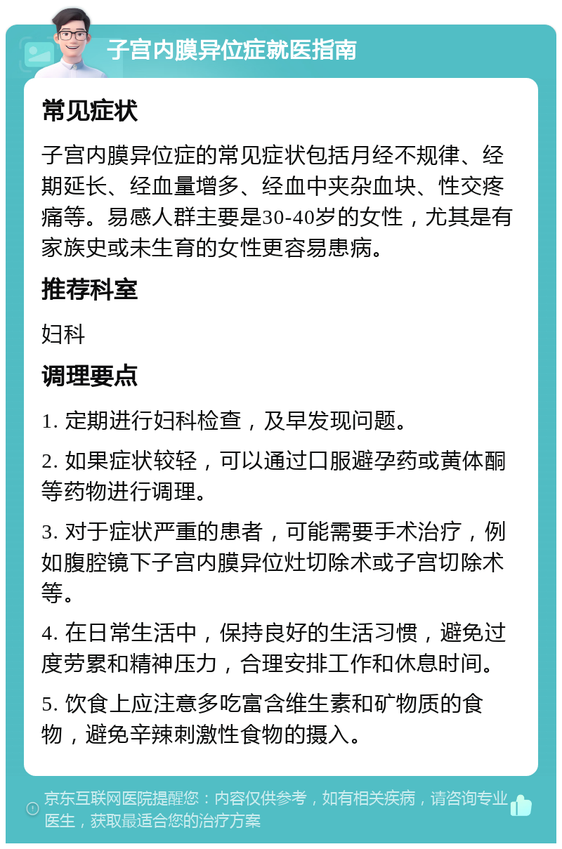 子宫内膜异位症就医指南 常见症状 子宫内膜异位症的常见症状包括月经不规律、经期延长、经血量增多、经血中夹杂血块、性交疼痛等。易感人群主要是30-40岁的女性，尤其是有家族史或未生育的女性更容易患病。 推荐科室 妇科 调理要点 1. 定期进行妇科检查，及早发现问题。 2. 如果症状较轻，可以通过口服避孕药或黄体酮等药物进行调理。 3. 对于症状严重的患者，可能需要手术治疗，例如腹腔镜下子宫内膜异位灶切除术或子宫切除术等。 4. 在日常生活中，保持良好的生活习惯，避免过度劳累和精神压力，合理安排工作和休息时间。 5. 饮食上应注意多吃富含维生素和矿物质的食物，避免辛辣刺激性食物的摄入。