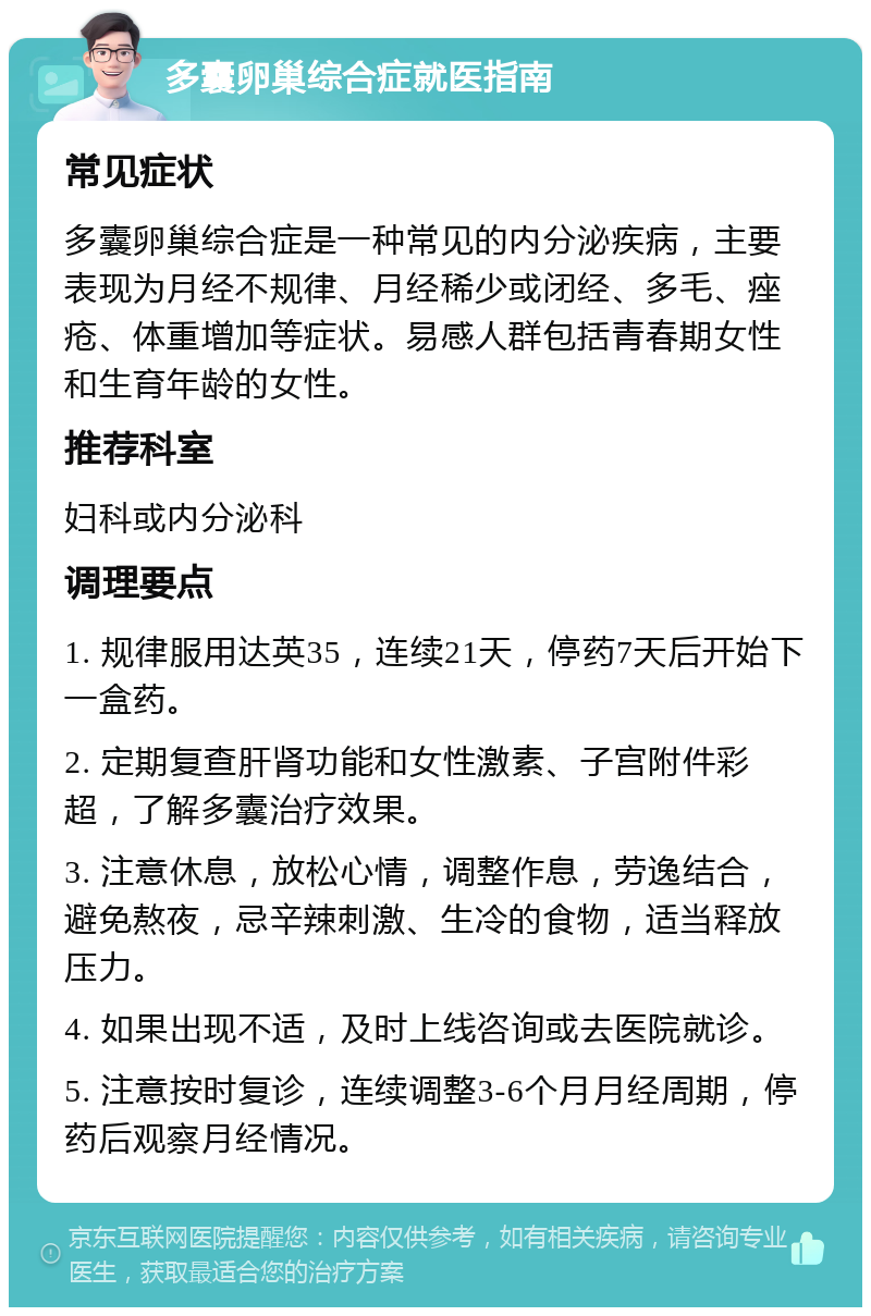 多囊卵巢综合症就医指南 常见症状 多囊卵巢综合症是一种常见的内分泌疾病，主要表现为月经不规律、月经稀少或闭经、多毛、痤疮、体重增加等症状。易感人群包括青春期女性和生育年龄的女性。 推荐科室 妇科或内分泌科 调理要点 1. 规律服用达英35，连续21天，停药7天后开始下一盒药。 2. 定期复查肝肾功能和女性激素、子宫附件彩超，了解多囊治疗效果。 3. 注意休息，放松心情，调整作息，劳逸结合，避免熬夜，忌辛辣刺激、生冷的食物，适当释放压力。 4. 如果出现不适，及时上线咨询或去医院就诊。 5. 注意按时复诊，连续调整3-6个月月经周期，停药后观察月经情况。