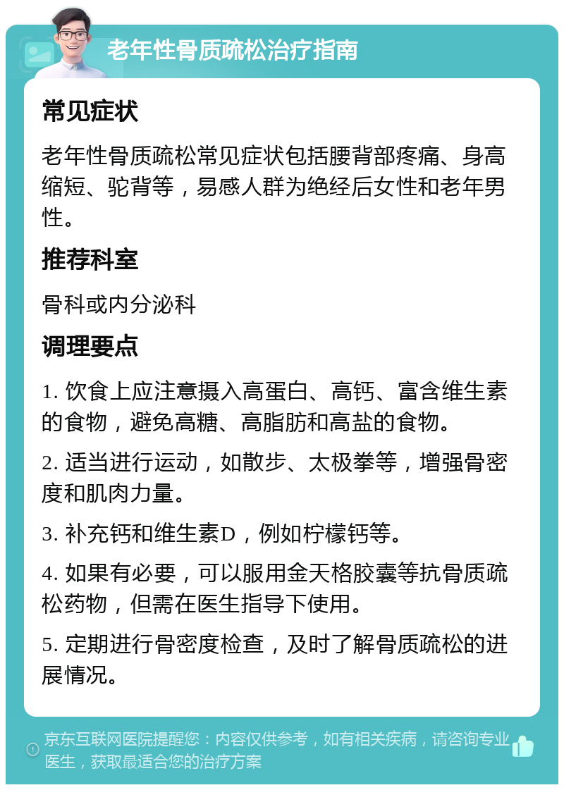 老年性骨质疏松治疗指南 常见症状 老年性骨质疏松常见症状包括腰背部疼痛、身高缩短、驼背等，易感人群为绝经后女性和老年男性。 推荐科室 骨科或内分泌科 调理要点 1. 饮食上应注意摄入高蛋白、高钙、富含维生素的食物，避免高糖、高脂肪和高盐的食物。 2. 适当进行运动，如散步、太极拳等，增强骨密度和肌肉力量。 3. 补充钙和维生素D，例如柠檬钙等。 4. 如果有必要，可以服用金天格胶囊等抗骨质疏松药物，但需在医生指导下使用。 5. 定期进行骨密度检查，及时了解骨质疏松的进展情况。