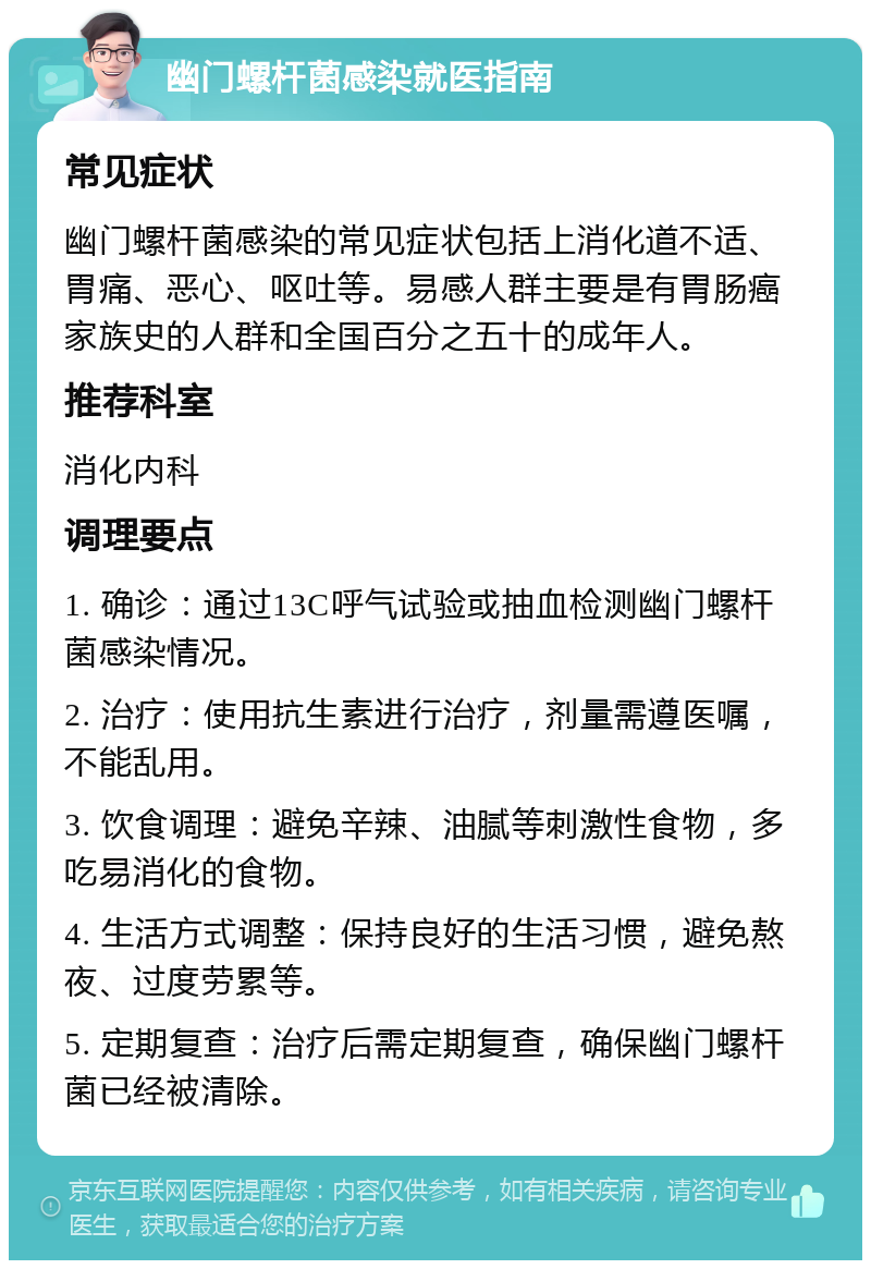 幽门螺杆菌感染就医指南 常见症状 幽门螺杆菌感染的常见症状包括上消化道不适、胃痛、恶心、呕吐等。易感人群主要是有胃肠癌家族史的人群和全国百分之五十的成年人。 推荐科室 消化内科 调理要点 1. 确诊：通过13C呼气试验或抽血检测幽门螺杆菌感染情况。 2. 治疗：使用抗生素进行治疗，剂量需遵医嘱，不能乱用。 3. 饮食调理：避免辛辣、油腻等刺激性食物，多吃易消化的食物。 4. 生活方式调整：保持良好的生活习惯，避免熬夜、过度劳累等。 5. 定期复查：治疗后需定期复查，确保幽门螺杆菌已经被清除。