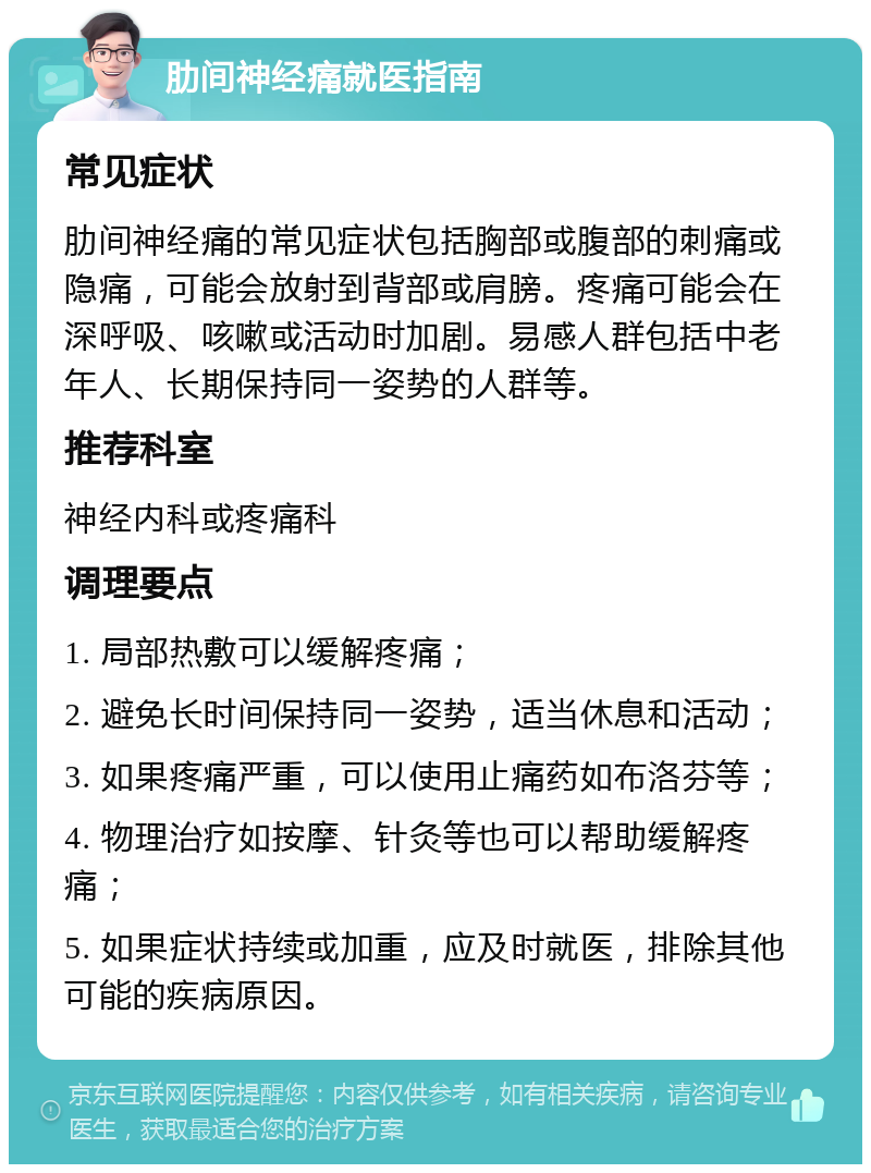 肋间神经痛就医指南 常见症状 肋间神经痛的常见症状包括胸部或腹部的刺痛或隐痛，可能会放射到背部或肩膀。疼痛可能会在深呼吸、咳嗽或活动时加剧。易感人群包括中老年人、长期保持同一姿势的人群等。 推荐科室 神经内科或疼痛科 调理要点 1. 局部热敷可以缓解疼痛； 2. 避免长时间保持同一姿势，适当休息和活动； 3. 如果疼痛严重，可以使用止痛药如布洛芬等； 4. 物理治疗如按摩、针灸等也可以帮助缓解疼痛； 5. 如果症状持续或加重，应及时就医，排除其他可能的疾病原因。