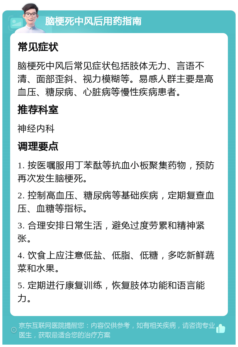 脑梗死中风后用药指南 常见症状 脑梗死中风后常见症状包括肢体无力、言语不清、面部歪斜、视力模糊等。易感人群主要是高血压、糖尿病、心脏病等慢性疾病患者。 推荐科室 神经内科 调理要点 1. 按医嘱服用丁苯酞等抗血小板聚集药物，预防再次发生脑梗死。 2. 控制高血压、糖尿病等基础疾病，定期复查血压、血糖等指标。 3. 合理安排日常生活，避免过度劳累和精神紧张。 4. 饮食上应注意低盐、低脂、低糖，多吃新鲜蔬菜和水果。 5. 定期进行康复训练，恢复肢体功能和语言能力。