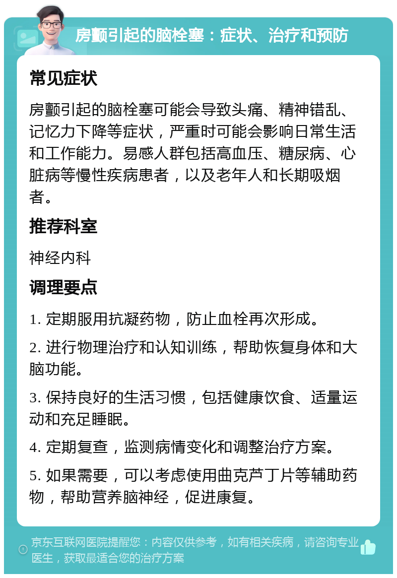 房颤引起的脑栓塞：症状、治疗和预防 常见症状 房颤引起的脑栓塞可能会导致头痛、精神错乱、记忆力下降等症状，严重时可能会影响日常生活和工作能力。易感人群包括高血压、糖尿病、心脏病等慢性疾病患者，以及老年人和长期吸烟者。 推荐科室 神经内科 调理要点 1. 定期服用抗凝药物，防止血栓再次形成。 2. 进行物理治疗和认知训练，帮助恢复身体和大脑功能。 3. 保持良好的生活习惯，包括健康饮食、适量运动和充足睡眠。 4. 定期复查，监测病情变化和调整治疗方案。 5. 如果需要，可以考虑使用曲克芦丁片等辅助药物，帮助营养脑神经，促进康复。