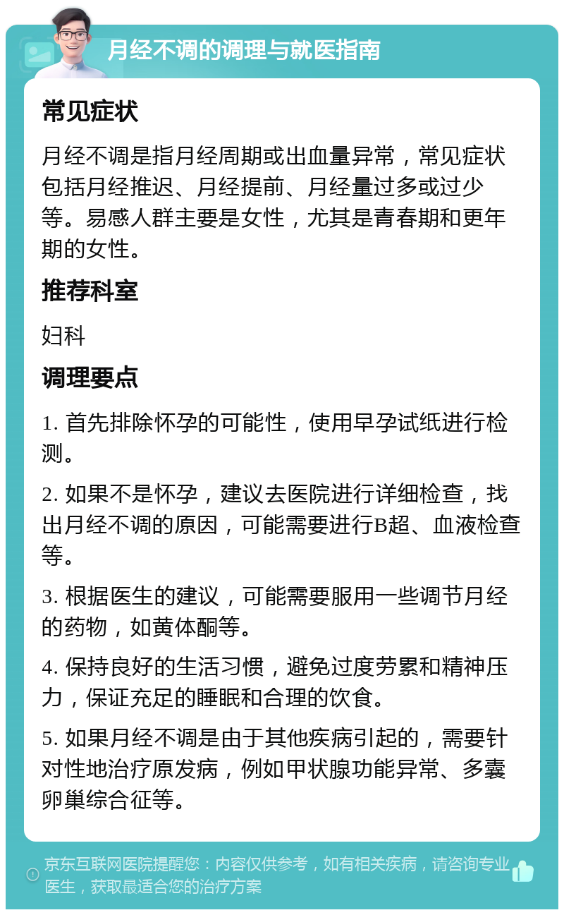 月经不调的调理与就医指南 常见症状 月经不调是指月经周期或出血量异常，常见症状包括月经推迟、月经提前、月经量过多或过少等。易感人群主要是女性，尤其是青春期和更年期的女性。 推荐科室 妇科 调理要点 1. 首先排除怀孕的可能性，使用早孕试纸进行检测。 2. 如果不是怀孕，建议去医院进行详细检查，找出月经不调的原因，可能需要进行B超、血液检查等。 3. 根据医生的建议，可能需要服用一些调节月经的药物，如黄体酮等。 4. 保持良好的生活习惯，避免过度劳累和精神压力，保证充足的睡眠和合理的饮食。 5. 如果月经不调是由于其他疾病引起的，需要针对性地治疗原发病，例如甲状腺功能异常、多囊卵巢综合征等。