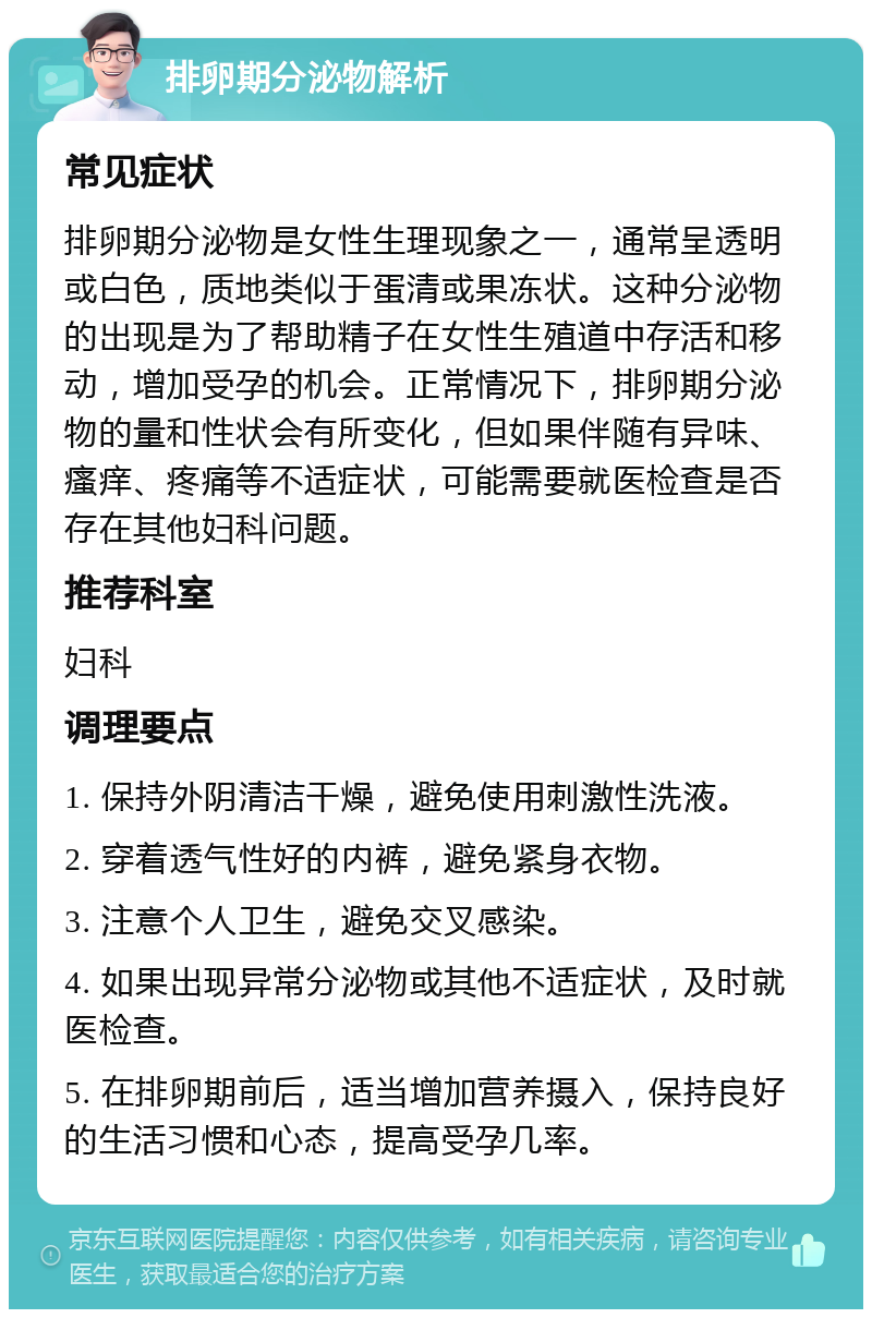 排卵期分泌物解析 常见症状 排卵期分泌物是女性生理现象之一，通常呈透明或白色，质地类似于蛋清或果冻状。这种分泌物的出现是为了帮助精子在女性生殖道中存活和移动，增加受孕的机会。正常情况下，排卵期分泌物的量和性状会有所变化，但如果伴随有异味、瘙痒、疼痛等不适症状，可能需要就医检查是否存在其他妇科问题。 推荐科室 妇科 调理要点 1. 保持外阴清洁干燥，避免使用刺激性洗液。 2. 穿着透气性好的内裤，避免紧身衣物。 3. 注意个人卫生，避免交叉感染。 4. 如果出现异常分泌物或其他不适症状，及时就医检查。 5. 在排卵期前后，适当增加营养摄入，保持良好的生活习惯和心态，提高受孕几率。