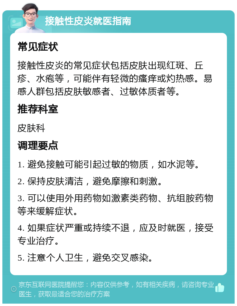 接触性皮炎就医指南 常见症状 接触性皮炎的常见症状包括皮肤出现红斑、丘疹、水疱等，可能伴有轻微的瘙痒或灼热感。易感人群包括皮肤敏感者、过敏体质者等。 推荐科室 皮肤科 调理要点 1. 避免接触可能引起过敏的物质，如水泥等。 2. 保持皮肤清洁，避免摩擦和刺激。 3. 可以使用外用药物如激素类药物、抗组胺药物等来缓解症状。 4. 如果症状严重或持续不退，应及时就医，接受专业治疗。 5. 注意个人卫生，避免交叉感染。