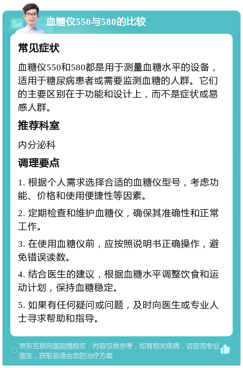 血糖仪550与580的比较 常见症状 血糖仪550和580都是用于测量血糖水平的设备，适用于糖尿病患者或需要监测血糖的人群。它们的主要区别在于功能和设计上，而不是症状或易感人群。 推荐科室 内分泌科 调理要点 1. 根据个人需求选择合适的血糖仪型号，考虑功能、价格和使用便捷性等因素。 2. 定期检查和维护血糖仪，确保其准确性和正常工作。 3. 在使用血糖仪前，应按照说明书正确操作，避免错误读数。 4. 结合医生的建议，根据血糖水平调整饮食和运动计划，保持血糖稳定。 5. 如果有任何疑问或问题，及时向医生或专业人士寻求帮助和指导。