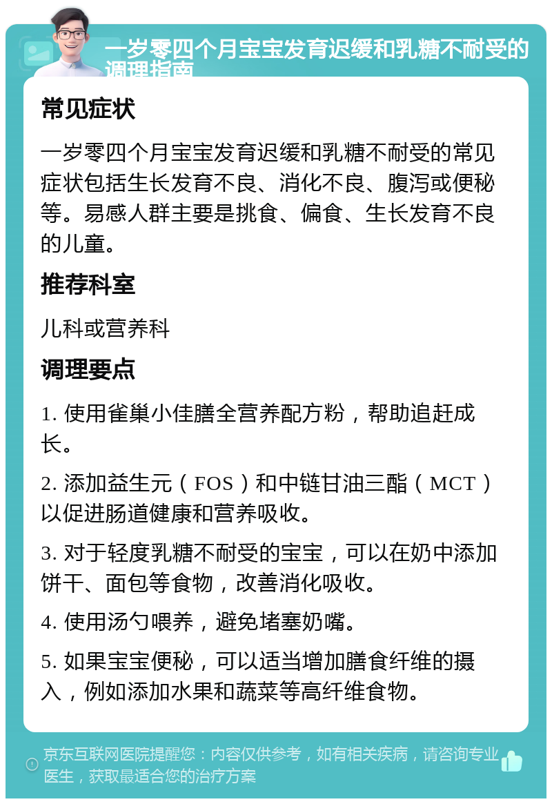 一岁零四个月宝宝发育迟缓和乳糖不耐受的调理指南 常见症状 一岁零四个月宝宝发育迟缓和乳糖不耐受的常见症状包括生长发育不良、消化不良、腹泻或便秘等。易感人群主要是挑食、偏食、生长发育不良的儿童。 推荐科室 儿科或营养科 调理要点 1. 使用雀巢小佳膳全营养配方粉，帮助追赶成长。 2. 添加益生元（FOS）和中链甘油三酯（MCT）以促进肠道健康和营养吸收。 3. 对于轻度乳糖不耐受的宝宝，可以在奶中添加饼干、面包等食物，改善消化吸收。 4. 使用汤勺喂养，避免堵塞奶嘴。 5. 如果宝宝便秘，可以适当增加膳食纤维的摄入，例如添加水果和蔬菜等高纤维食物。