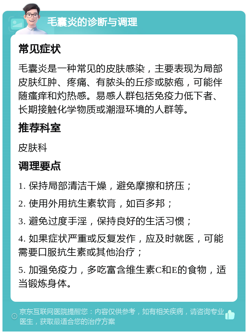 毛囊炎的诊断与调理 常见症状 毛囊炎是一种常见的皮肤感染，主要表现为局部皮肤红肿、疼痛、有脓头的丘疹或脓疱，可能伴随瘙痒和灼热感。易感人群包括免疫力低下者、长期接触化学物质或潮湿环境的人群等。 推荐科室 皮肤科 调理要点 1. 保持局部清洁干燥，避免摩擦和挤压； 2. 使用外用抗生素软膏，如百多邦； 3. 避免过度手淫，保持良好的生活习惯； 4. 如果症状严重或反复发作，应及时就医，可能需要口服抗生素或其他治疗； 5. 加强免疫力，多吃富含维生素C和E的食物，适当锻炼身体。