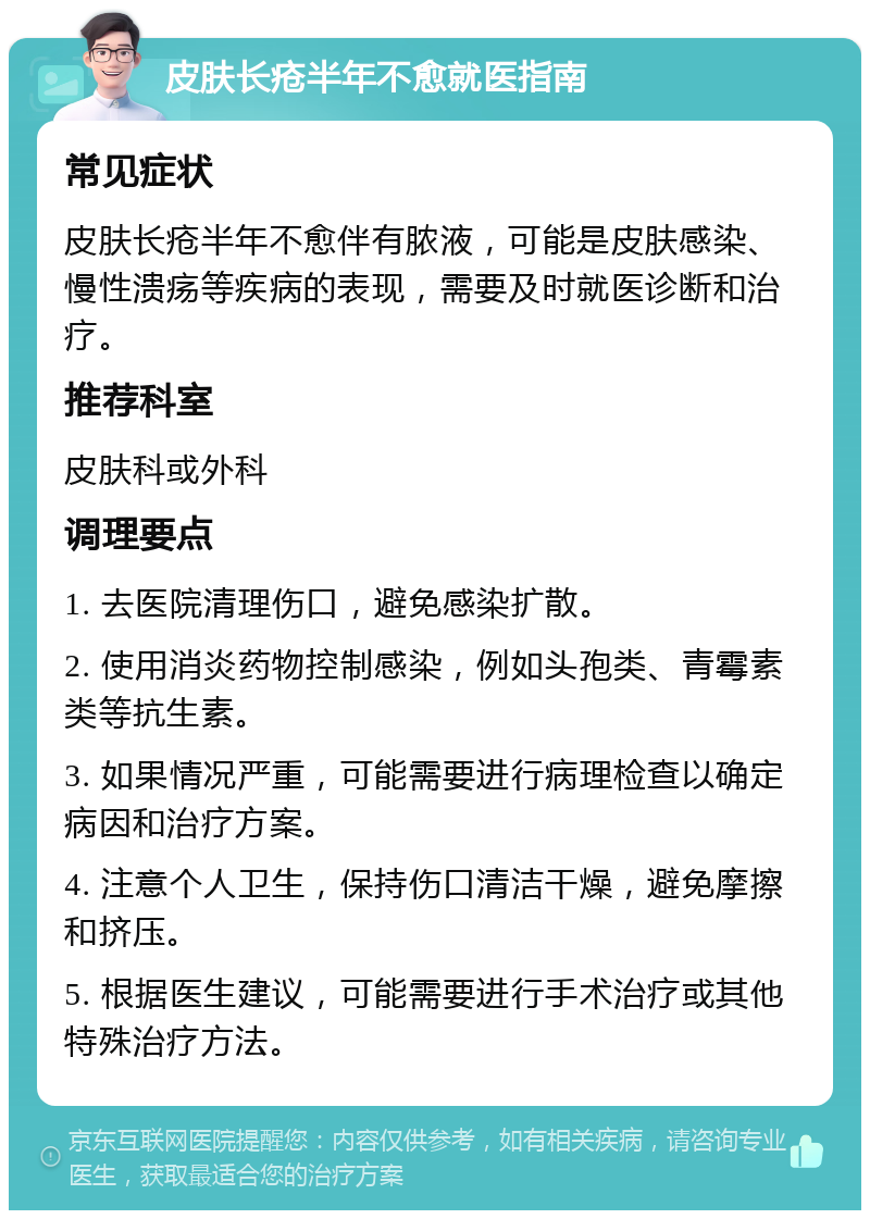 皮肤长疮半年不愈就医指南 常见症状 皮肤长疮半年不愈伴有脓液，可能是皮肤感染、慢性溃疡等疾病的表现，需要及时就医诊断和治疗。 推荐科室 皮肤科或外科 调理要点 1. 去医院清理伤口，避免感染扩散。 2. 使用消炎药物控制感染，例如头孢类、青霉素类等抗生素。 3. 如果情况严重，可能需要进行病理检查以确定病因和治疗方案。 4. 注意个人卫生，保持伤口清洁干燥，避免摩擦和挤压。 5. 根据医生建议，可能需要进行手术治疗或其他特殊治疗方法。