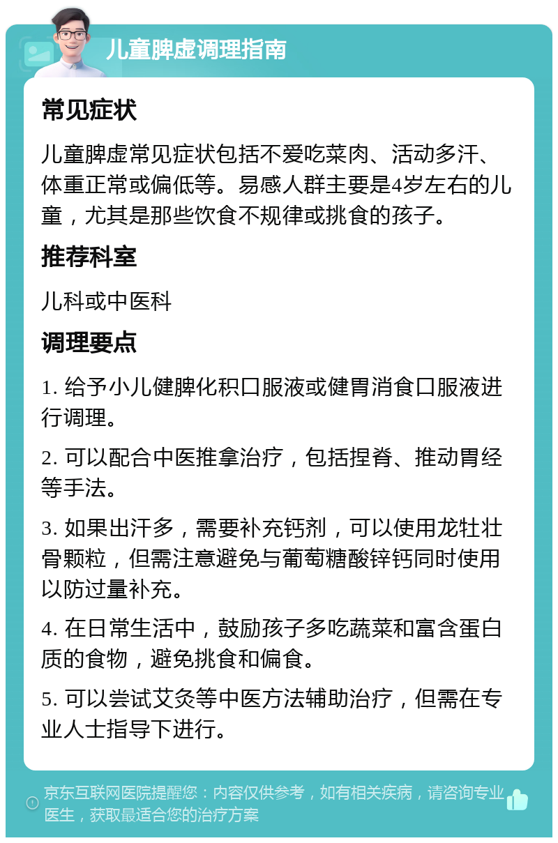 儿童脾虚调理指南 常见症状 儿童脾虚常见症状包括不爱吃菜肉、活动多汗、体重正常或偏低等。易感人群主要是4岁左右的儿童，尤其是那些饮食不规律或挑食的孩子。 推荐科室 儿科或中医科 调理要点 1. 给予小儿健脾化积口服液或健胃消食口服液进行调理。 2. 可以配合中医推拿治疗，包括捏脊、推动胃经等手法。 3. 如果出汗多，需要补充钙剂，可以使用龙牡壮骨颗粒，但需注意避免与葡萄糖酸锌钙同时使用以防过量补充。 4. 在日常生活中，鼓励孩子多吃蔬菜和富含蛋白质的食物，避免挑食和偏食。 5. 可以尝试艾灸等中医方法辅助治疗，但需在专业人士指导下进行。