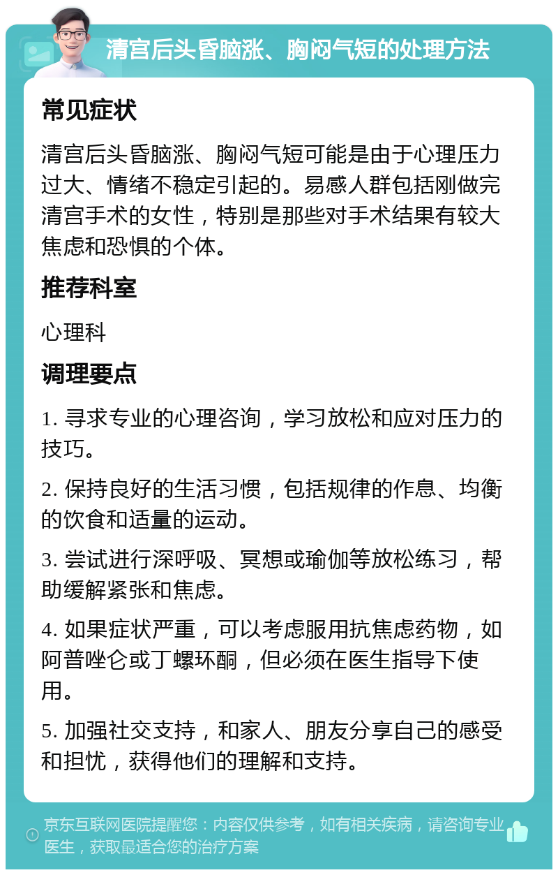 清宫后头昏脑涨、胸闷气短的处理方法 常见症状 清宫后头昏脑涨、胸闷气短可能是由于心理压力过大、情绪不稳定引起的。易感人群包括刚做完清宫手术的女性，特别是那些对手术结果有较大焦虑和恐惧的个体。 推荐科室 心理科 调理要点 1. 寻求专业的心理咨询，学习放松和应对压力的技巧。 2. 保持良好的生活习惯，包括规律的作息、均衡的饮食和适量的运动。 3. 尝试进行深呼吸、冥想或瑜伽等放松练习，帮助缓解紧张和焦虑。 4. 如果症状严重，可以考虑服用抗焦虑药物，如阿普唑仑或丁螺环酮，但必须在医生指导下使用。 5. 加强社交支持，和家人、朋友分享自己的感受和担忧，获得他们的理解和支持。