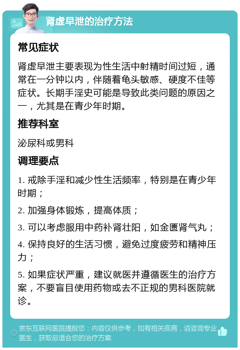 肾虚早泄的治疗方法 常见症状 肾虚早泄主要表现为性生活中射精时间过短，通常在一分钟以内，伴随着龟头敏感、硬度不佳等症状。长期手淫史可能是导致此类问题的原因之一，尤其是在青少年时期。 推荐科室 泌尿科或男科 调理要点 1. 戒除手淫和减少性生活频率，特别是在青少年时期； 2. 加强身体锻炼，提高体质； 3. 可以考虑服用中药补肾壮阳，如金匮肾气丸； 4. 保持良好的生活习惯，避免过度疲劳和精神压力； 5. 如果症状严重，建议就医并遵循医生的治疗方案，不要盲目使用药物或去不正规的男科医院就诊。