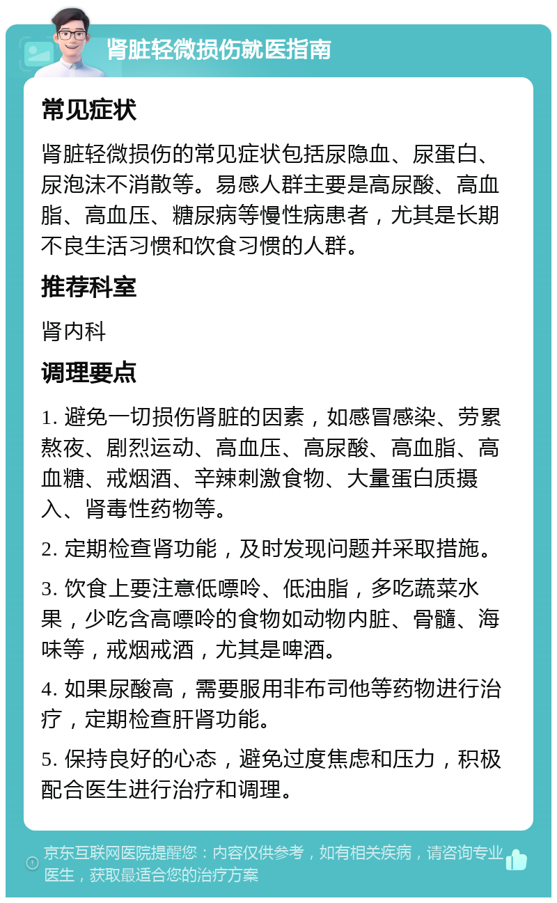 肾脏轻微损伤就医指南 常见症状 肾脏轻微损伤的常见症状包括尿隐血、尿蛋白、尿泡沫不消散等。易感人群主要是高尿酸、高血脂、高血压、糖尿病等慢性病患者，尤其是长期不良生活习惯和饮食习惯的人群。 推荐科室 肾内科 调理要点 1. 避免一切损伤肾脏的因素，如感冒感染、劳累熬夜、剧烈运动、高血压、高尿酸、高血脂、高血糖、戒烟酒、辛辣刺激食物、大量蛋白质摄入、肾毒性药物等。 2. 定期检查肾功能，及时发现问题并采取措施。 3. 饮食上要注意低嘌呤、低油脂，多吃蔬菜水果，少吃含高嘌呤的食物如动物内脏、骨髓、海味等，戒烟戒酒，尤其是啤酒。 4. 如果尿酸高，需要服用非布司他等药物进行治疗，定期检查肝肾功能。 5. 保持良好的心态，避免过度焦虑和压力，积极配合医生进行治疗和调理。