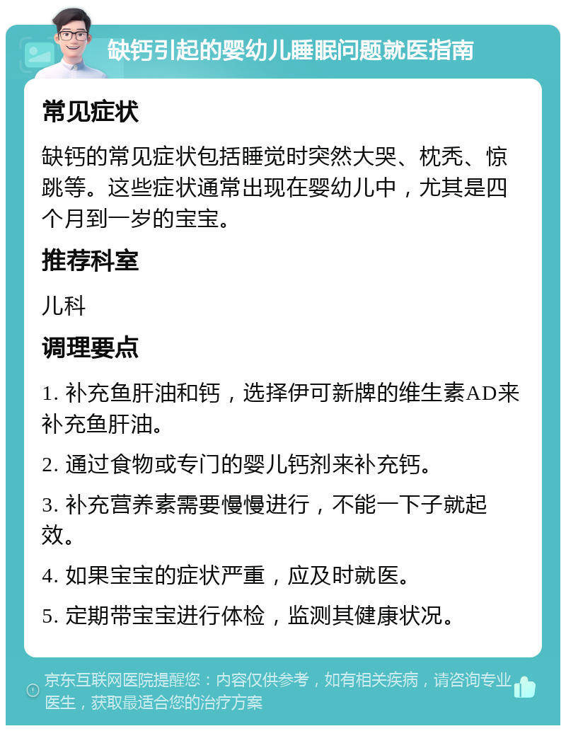 缺钙引起的婴幼儿睡眠问题就医指南 常见症状 缺钙的常见症状包括睡觉时突然大哭、枕秃、惊跳等。这些症状通常出现在婴幼儿中，尤其是四个月到一岁的宝宝。 推荐科室 儿科 调理要点 1. 补充鱼肝油和钙，选择伊可新牌的维生素AD来补充鱼肝油。 2. 通过食物或专门的婴儿钙剂来补充钙。 3. 补充营养素需要慢慢进行，不能一下子就起效。 4. 如果宝宝的症状严重，应及时就医。 5. 定期带宝宝进行体检，监测其健康状况。