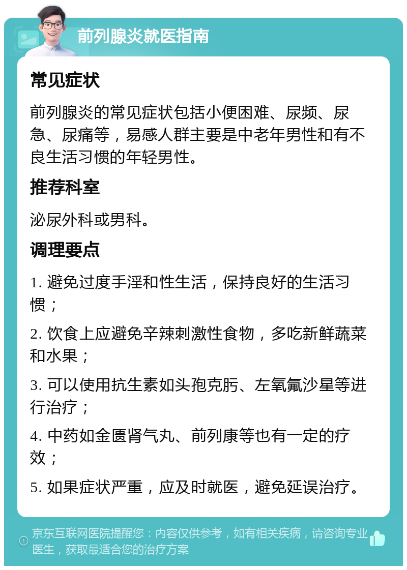 前列腺炎就医指南 常见症状 前列腺炎的常见症状包括小便困难、尿频、尿急、尿痛等，易感人群主要是中老年男性和有不良生活习惯的年轻男性。 推荐科室 泌尿外科或男科。 调理要点 1. 避免过度手淫和性生活，保持良好的生活习惯； 2. 饮食上应避免辛辣刺激性食物，多吃新鲜蔬菜和水果； 3. 可以使用抗生素如头孢克肟、左氧氟沙星等进行治疗； 4. 中药如金匮肾气丸、前列康等也有一定的疗效； 5. 如果症状严重，应及时就医，避免延误治疗。