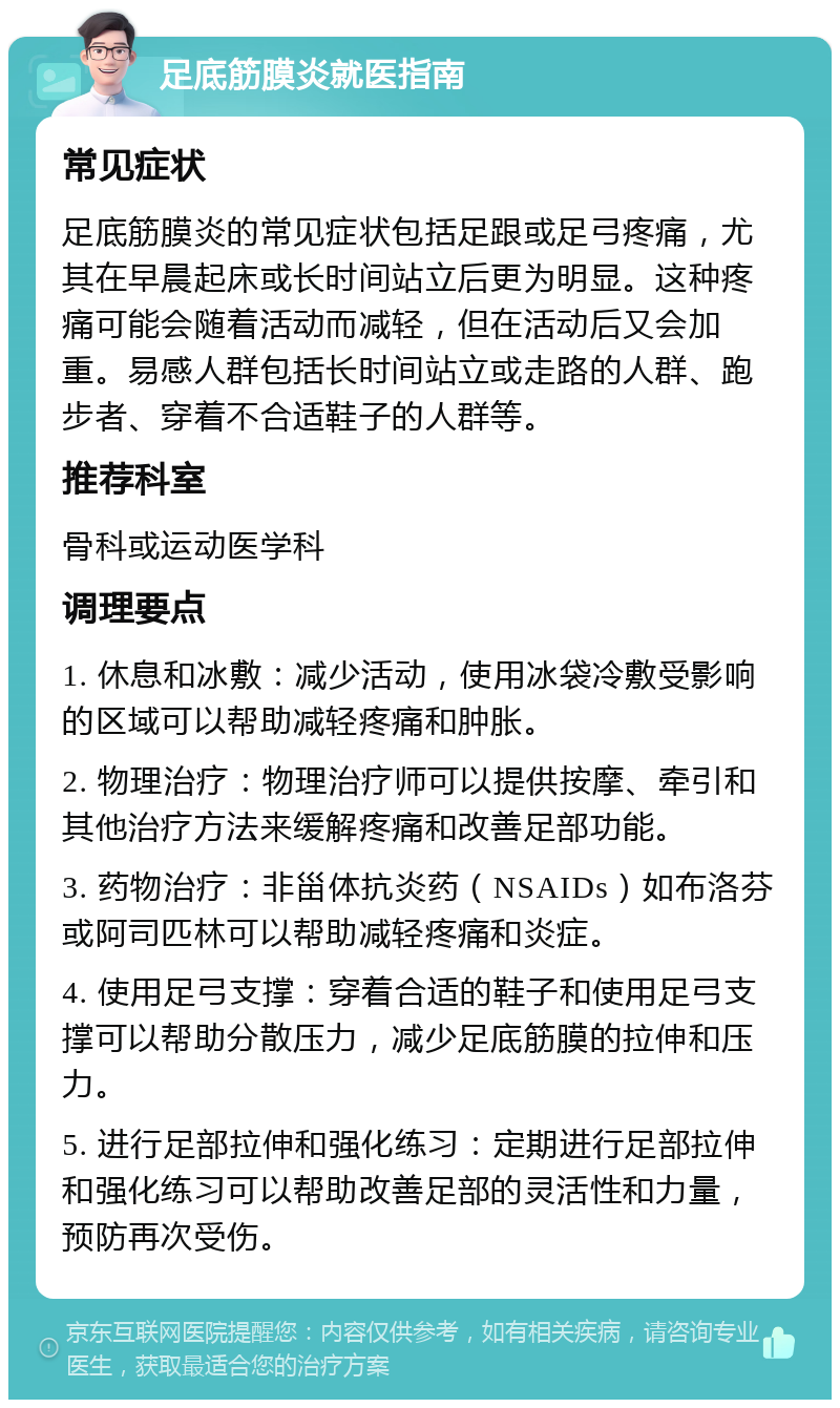 足底筋膜炎就医指南 常见症状 足底筋膜炎的常见症状包括足跟或足弓疼痛，尤其在早晨起床或长时间站立后更为明显。这种疼痛可能会随着活动而减轻，但在活动后又会加重。易感人群包括长时间站立或走路的人群、跑步者、穿着不合适鞋子的人群等。 推荐科室 骨科或运动医学科 调理要点 1. 休息和冰敷：减少活动，使用冰袋冷敷受影响的区域可以帮助减轻疼痛和肿胀。 2. 物理治疗：物理治疗师可以提供按摩、牵引和其他治疗方法来缓解疼痛和改善足部功能。 3. 药物治疗：非甾体抗炎药（NSAIDs）如布洛芬或阿司匹林可以帮助减轻疼痛和炎症。 4. 使用足弓支撑：穿着合适的鞋子和使用足弓支撑可以帮助分散压力，减少足底筋膜的拉伸和压力。 5. 进行足部拉伸和强化练习：定期进行足部拉伸和强化练习可以帮助改善足部的灵活性和力量，预防再次受伤。